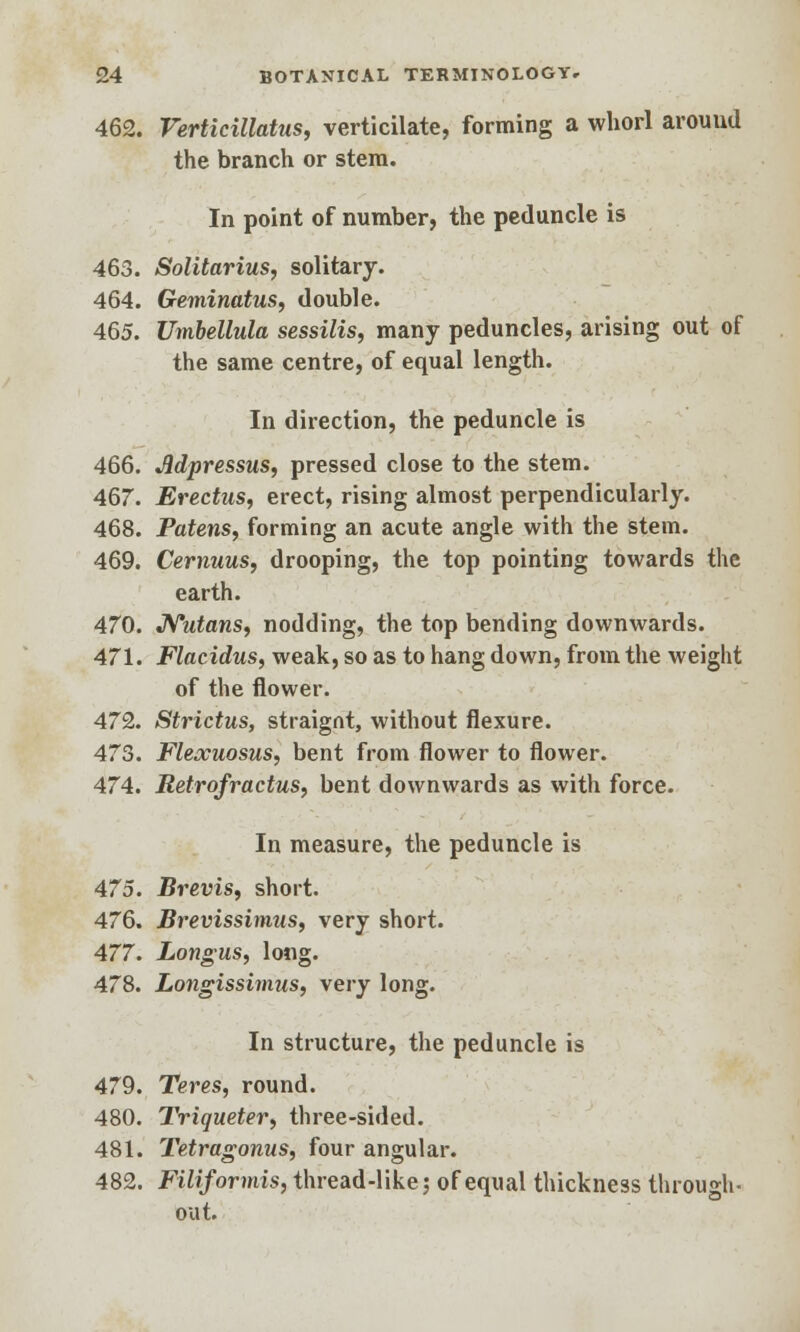 462. Verticillatus, verticilate, forming a whorl around the branch or stem. In point of number, the peduncle is 463. Solitarius, solitary. 464. Geminatus, double. 465. Umbellula sessilis, many peduncles, arising out of the same centre, of equal length. In direction, the peduncle is 466. Jidpressus, pressed close to the stem. 467. Erectus, erect, rising almost perpendicularly. 468. Patens, forming an acute angle with the stem. 469. Cernuus, drooping, the top pointing towards the earth. 470. Nutans, nodding, the top bending downwards. 471. Flacidus, weak, so as to hang down, from the weight of the flower. 472. Strictus, straignt, without flexure. 473. Flexuosus, bent from flower to flower. 474. Retrofractus, bent downwards as with force. In measure, the peduncle is 475. Brevis, short. 476. Brevissimus, very short. 477. Longus, long. 478. Longissimus, very long. In structure, the peduncle is 479. Teres, round. 480. Triqueter, three-sided. 481. Tetragonus, four angular. 482. Filiformis, thread-like; of equal thickness through- out.