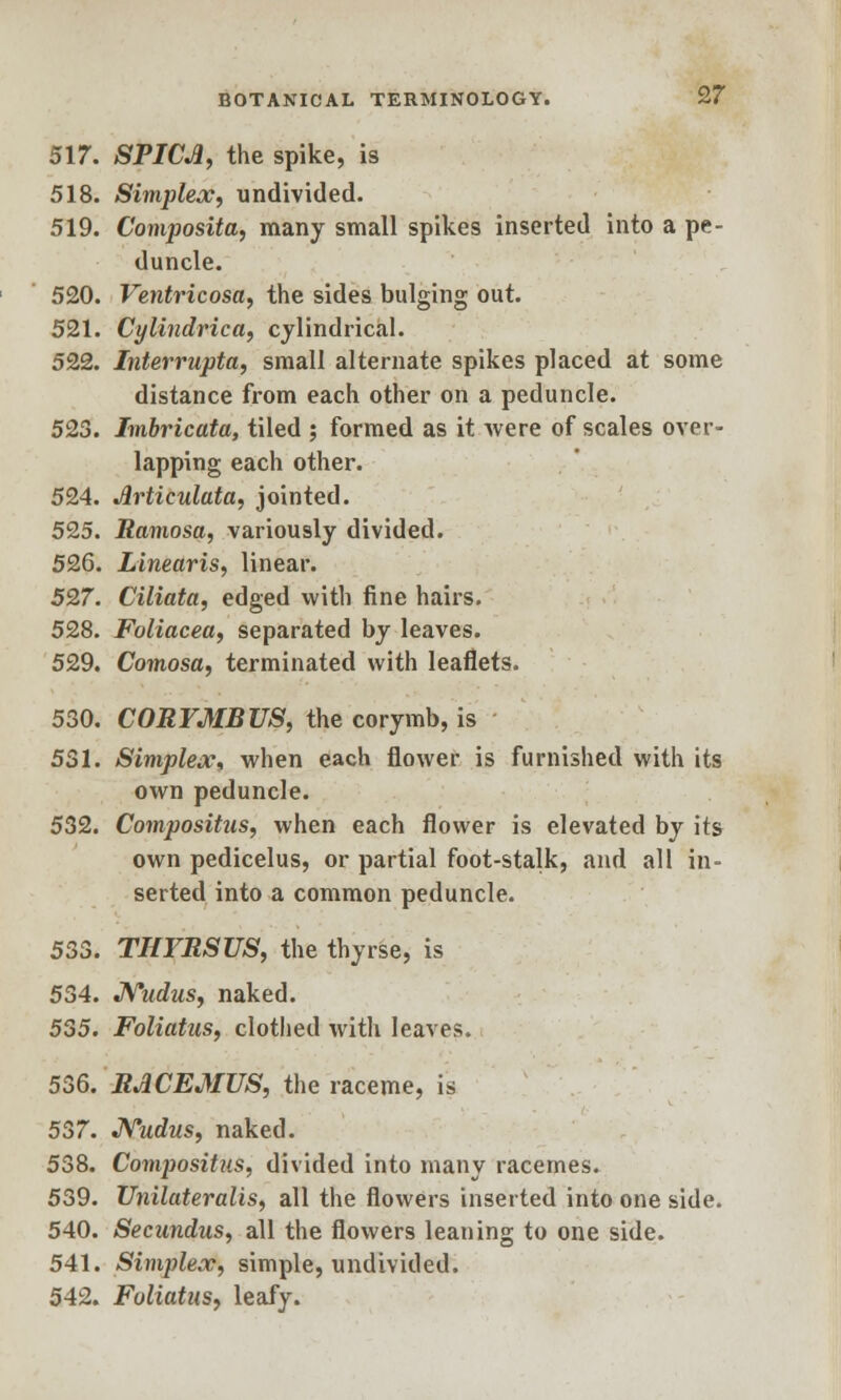 517. SPICJi, the spike, is 518. Simplex, undivided. 519. Composita, many small spikes inserted into a pe- duncle. 520. Ventricosa, the sides bulging out. 521. Cylindrica, cylindrical. 522. Interrupta, small alternate spikes placed at some distance from each other on a peduncle. 523. Imbricata, tiled ; formed as it were of scales over- lapping each other. 524. Jlrticulata, jointed. 525. Ramosa, variously divided. 526. Linearis, linear. 527. Ciliata, edged with fine hairs. 528. Foliacea, separated by leaves. 529. Comosa, terminated with leaflets. 530. CORYMB US, the corymb, is 531. Simplex* when each flower is furnished with its own peduncle. 532. Compositus, when each flower is elevated by its own pedicelus, or partial foot-stalk, and all in- serted into a common peduncle. 533. THYRSUS, the thyrse, is 534. JSTudus, naked. 535. Foliatus, clothed with leaves. 536. RACEMUS, the raceme, is 537. Nudus, naked. 538. Compositus, divided into many racemes. 539. Unilateralis, all the flowers inserted into one side. 540. Secundus, all the flowers leaning to one side. 541. Simplex, simple, undivided. 542. Foliatus, leafy.