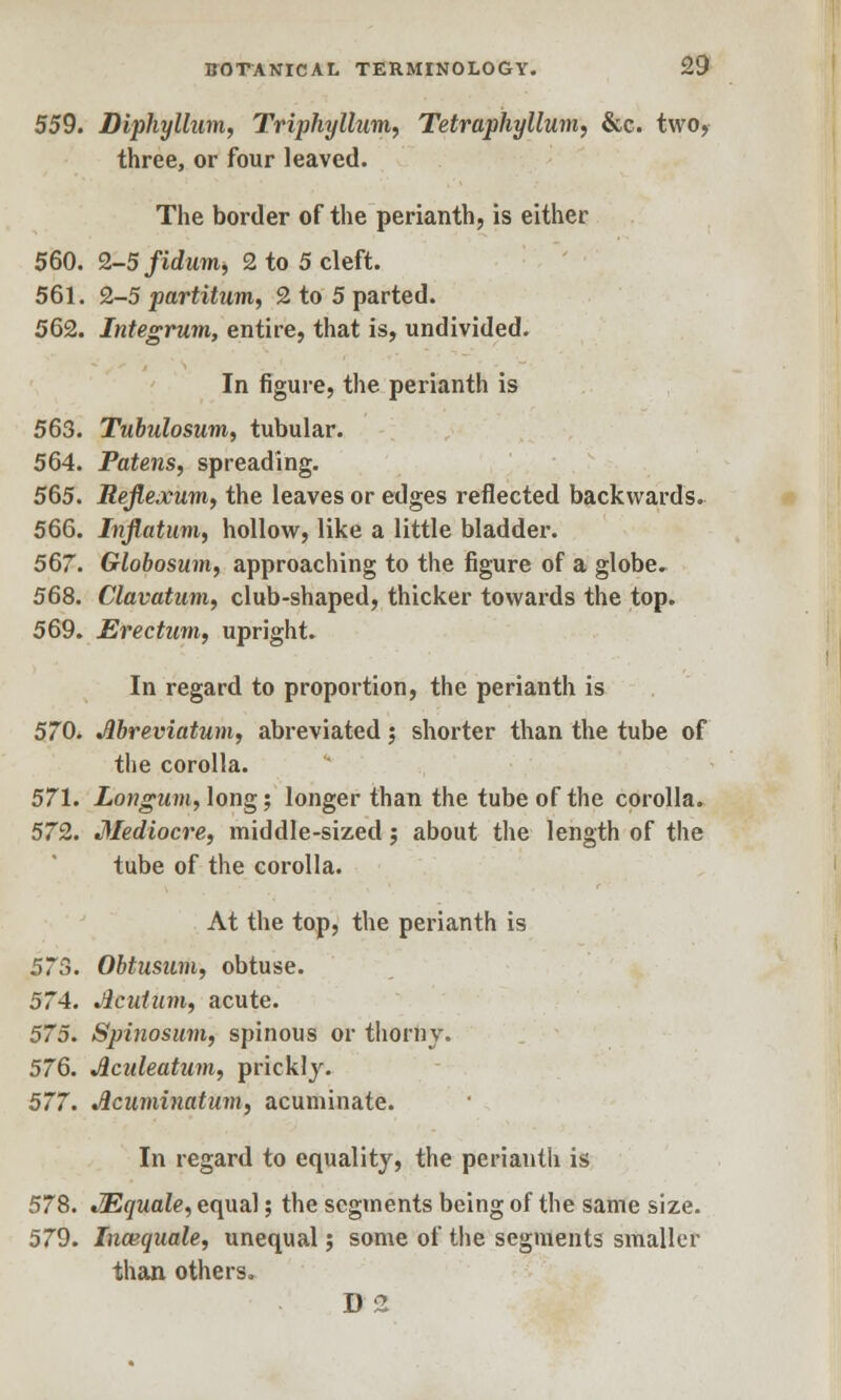 559. Diphyllum, Triphyllum, Tetraphyllum, &c. two, three, or four leaved. The border of the perianth, is either 560. 2-5fidum, 2 to 5 cleft. 561. 2-5 partitum, 2 to 5 parted. 562. Integrum, entire, that is, undivided. In figure, the perianth is 563. Tubulosum, tubular. 564. Patens, spreading. 565. Refiexum, the leaves or edges reflected backwards. 566. Inflatum, hollow, like a little bladder. 567. Globosum, approaching to the figure of a globe. 568. Clavatum, club-shaped, thicker towards the top. 569. Erectum, upright. In regard to proportion, the perianth is 570. Jlbreviatum, abreviated j shorter than the tube of the corolla. 571. Longum, long; longer than the tube of the corolla. 572. Mediocre, middle-sized; about the length of the tube of the corolla. At the top, the perianth is 573. Obtusum, obtuse. 574. Jicutum, acute. 575. Spinosum, spinous or thorny. 576. Jlculeatum, prickly. 577. Acuminatum, acuminate. In regard to equality, the perianth is 578. JEquale, equal; the segments being of the same size. 579. Incequale, unequal; some of the segments smaller than others. D2