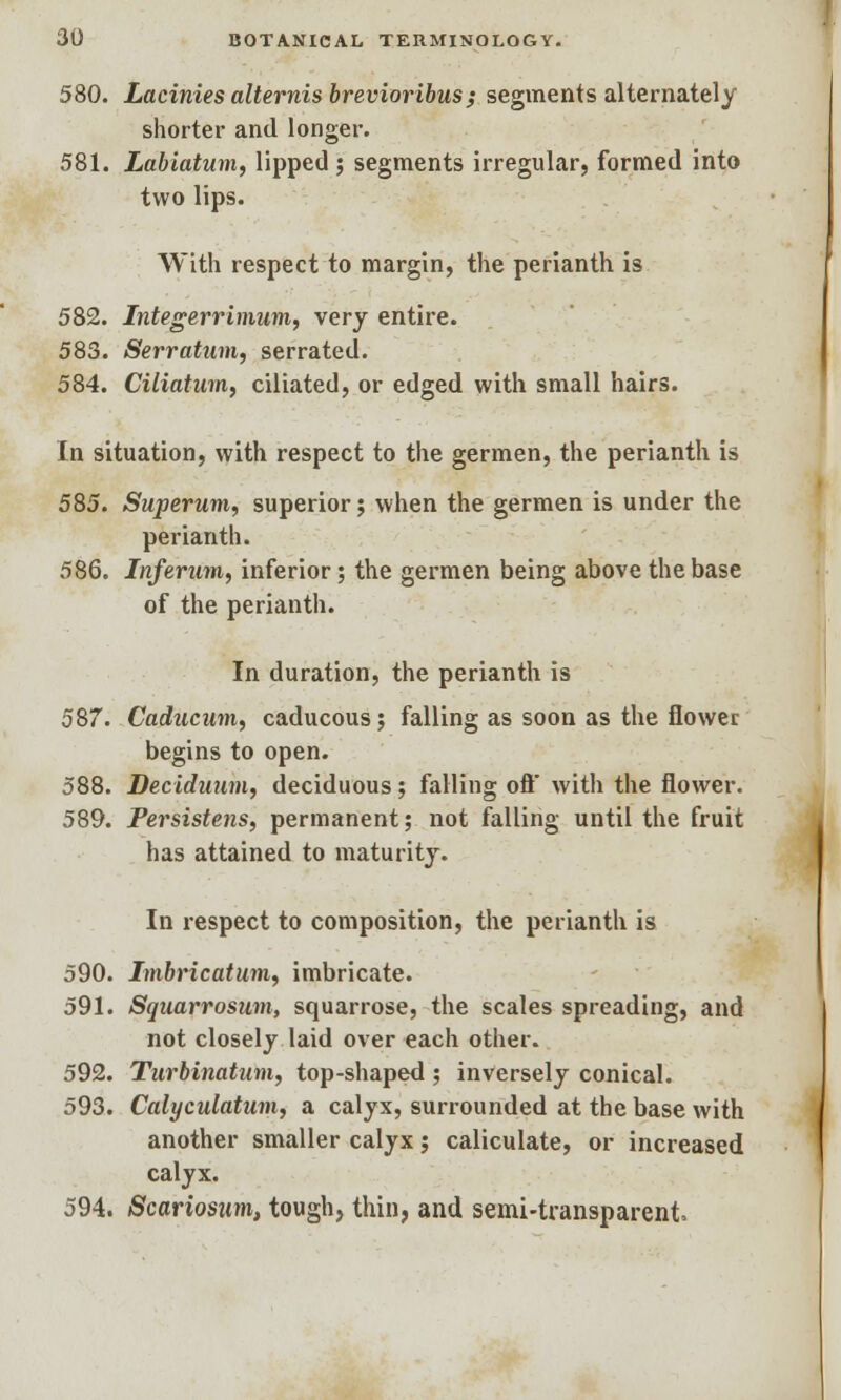 580. Lacinies alternis brevioribus; segments alternately shorter and longer. 581. Labiatum, lipped ; segments irregular, formed into two lips. With respect to margin, the perianth is 582. Integerrimum, very entire. 583. Serratum, serrated. 584. Ciliatum, ciliated, or edged with small hairs. In situation, with respect to the germen, the perianth is 585. Superum, superior; when the germen is under the perianth. 586. Inferum, inferior; the germen being above the base of the perianth. In duration, the perianth is 587. Cadacum, caducous; falling as soon as the flower begins to open. 588. Deciduum, deciduous; falling oft with the flower. 589. Persistens, permanent; not falling until the fruit has attained to maturity. In respect to composition, the perianth is 590. Imbrication, imbricate. 591. Squarrosum, squarrose, the scales spreading, and not closely laid over each other. 592. Turbinatum, top-shaped; inversely conical. 593. Calyculatum, a calyx, surrounded at the base with another smaller calyx; caliculate, or increased calyx. 594. Scariosim, tough, thin, and semi-transparent