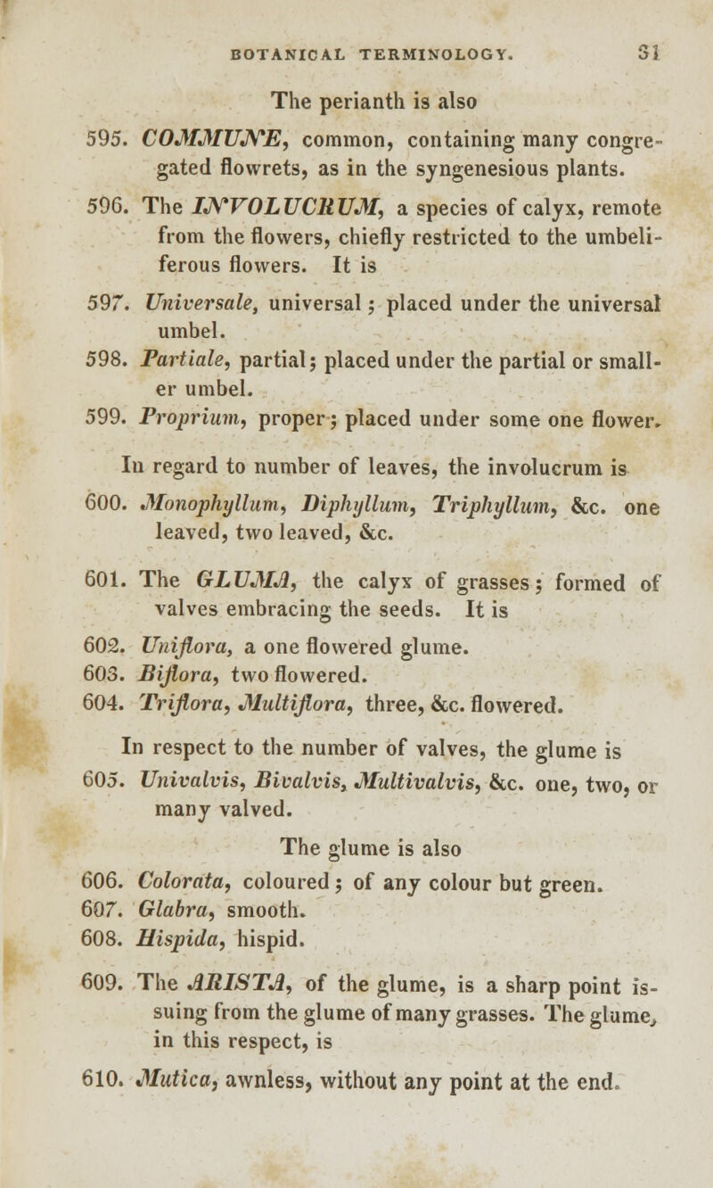 The perianth is also 595. COMMUNE, common, containing many congre- gated flowrets, as in the syngenesious plants. 596. The INVOLUCRUM, a species of calyx, remote from the flowers, chiefly restricted to the umbeli- ferous flowers. It is 597. Universale, universal ; placed under the universal umbel. 598. Partiale, partial; placed under the partial or small- er umbel. 599. Proprium, proper; placed under some one flower. In regard to number of leaves, the involucrum is 600. Monophyllum, Diphyllum, Triphyllum, &c. one leaved, two leaved, &c. 601. The GLUMJ1, the calyx of grasses; formed of valves embracing the seeds. It is 602. Unijiora, a one flowered glume. 603. Biflora, two flowered. 604. Triflora, Multiflora, three, &c. flowered. In respect to the number of valves, the glume is 605. Univalvis, Bivalvis, Multivalvis, &c. one, two, or many valved. The glume is also 606. Colorata, coloured; of any colour but green. 607. Glabra, smooth. 608. Hispida, hispid. 609. The ARISTA, of the glume, is a sharp point is- suing from the glume of many grasses. The glume, in this respect, is 610. Mutica, awnless, without any point at the end.