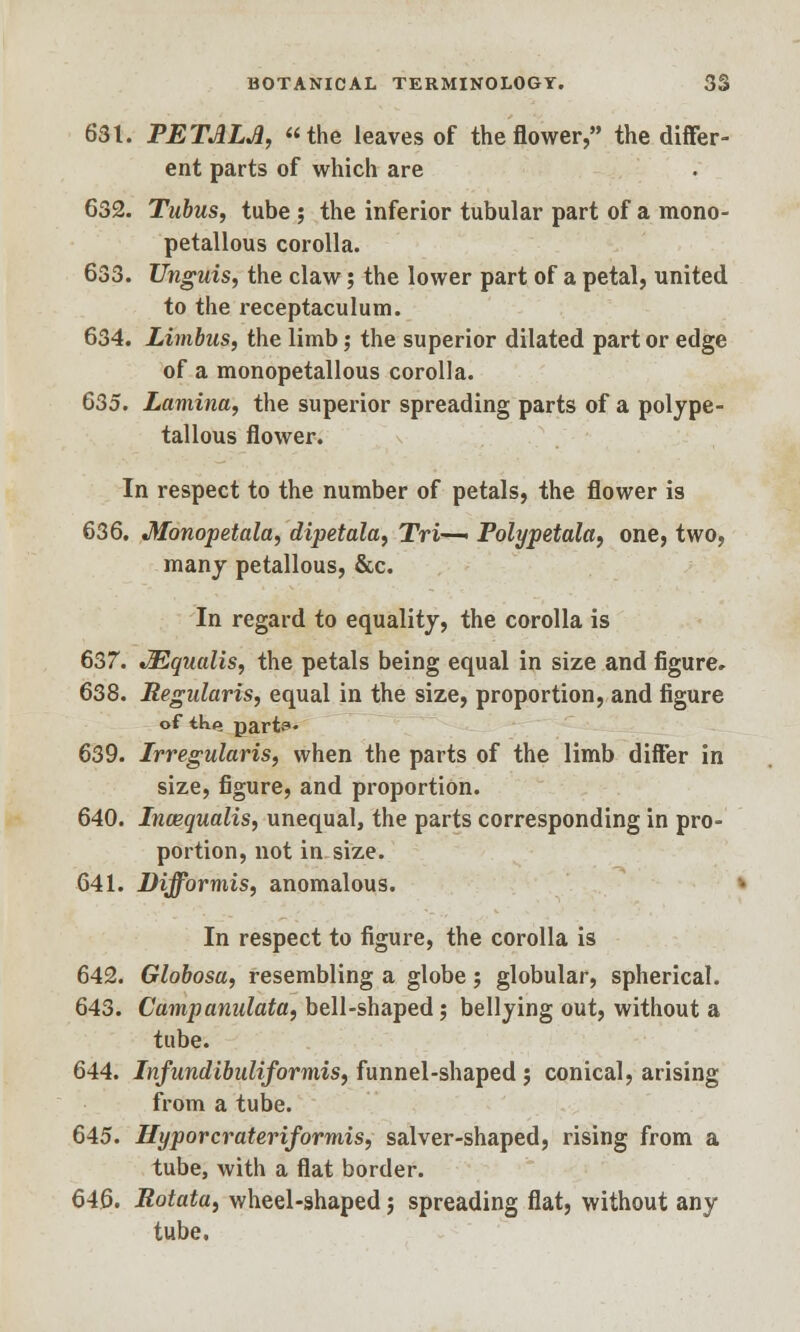 631. PETALS, the leaves of the flower, the differ- ent parts of which are 632. Tubus, tube ; the inferior tubular part of a mono- petallous corolla. 633. Unguis, the claw; the lower part of a petal, united to the receptaculum. 634. Limbus, the limb; the superior dilated part or edge of a monopetallous corolla. 635. Lamina, the superior spreading parts of a polype- tallous flower. In respect to the number of petals, the flower is 636. Monopetala, dipetala, Tri—■ Polypetala, one, two, many petallous, &c. In regard to equality, the corolla is 637. JEqualis, the petals being equal in size and figure, 638. Regularis, equal in the size, proportion, and figure of tk*» parts- 639. Irregularis, when the parts of the limb differ in size, figure, and proportion. 640. Incequalis, unequal, the parts corresponding in pro- portion, not in size. 641. Difformis, anomalous. In respect to figure, the corolla is 642. Globosa, resembling a globe; globular, spherical. 643. Campanulata, bell-shaped; bellying out, without a tube. 644. Infundibuliformis, funnel-shaped ; conical, arising from a tube. 645. Hyporcrateriformis, salver-shaped, rising from a tube, with a flat border. 646. Rotata, wheel-shaped; spreading flat, without any tube.