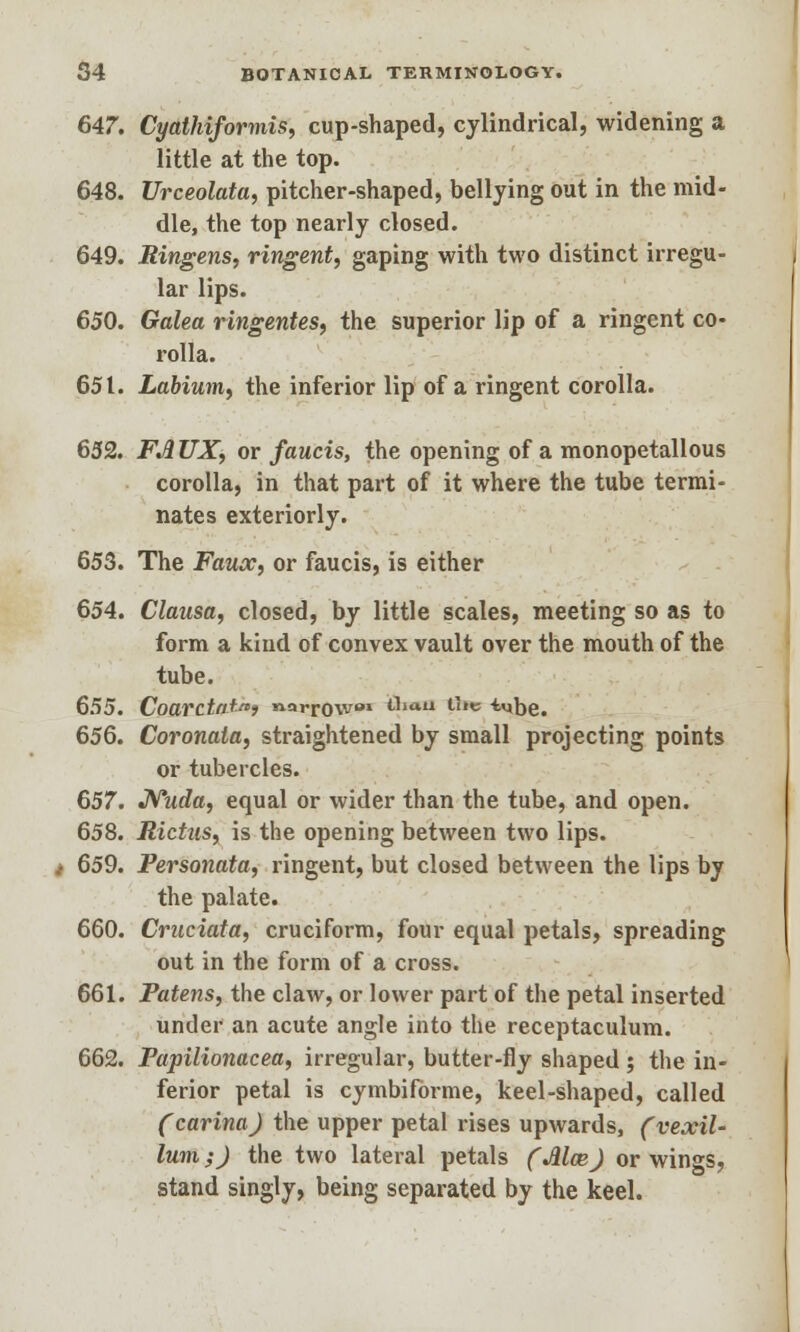 647. Cyathiformis, cup-shaped, cylindrical, widening a little at the top. 648. Urceolata, pitcher-shaped, bellying out in the mid- dle, the top nearly closed. 649. Bingens, ringent, gaping with two distinct irregu- lar lips. 650. Galea ringentes, the superior lip of a ringent co- rolla. 651. Labium, the inferior lip of a ringent corolla. 652. FAUX, or faucis, the opening of a monopetallous corolla, in that part of it where the tube termi- nates exteriorly. 653. The Faux, or faucis, is either 654. Clausa, closed, by little scales, meeting so as to form a kind of convex vault over the mouth of the tube. 655. Coarctat) narrow* thaii the i^be. 656. Coronata, straightened by small projecting points or tubercles. 657. Niida, equal or wider than the tube, and open. 658. Rictus, is the opening between two lips. 659. Personata, ringent, but closed between the lips by the palate. 660. Cruciata, cruciform, four equal petals, spreading out in the form of a cross. 661. Patens, the claw, or lower part of the petal inserted under an acute angle into the receptaculum. 662. Papilionacea, irregular, butter-fly shaped; the in- ferior petal is cymbiforme, keel-shaped, called (carina) the upper petal rises upwards, (vexil- lum;) the two lateral petals (Mce) or wings, stand singly, being separated by the keel.