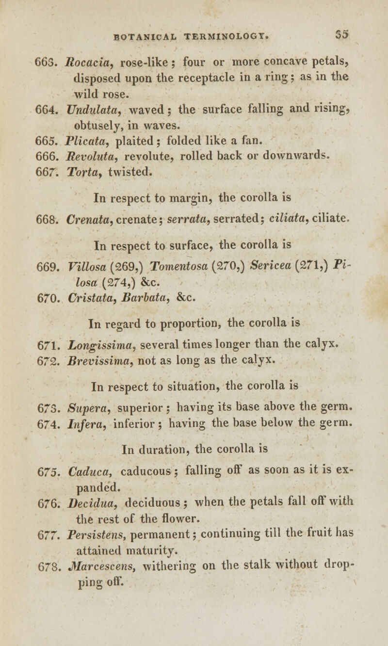 663. Rocacia, rose-like; four or more concave petals, disposed upon the receptacle in a ring; as in the wild rose. 664. Undulata, waved; the surface falling and rising, obtusely, in waves. 665. Plicata, plaited; folded like a fan. 666. Revoluta, re volute, rolled back or downwards. 667. Torta, twisted. In respect to margin, the corolla is 668. Crenata, crenate; serrata, serrated; ciliata, ciliate. In respect to surface, the corolla is 669. Villosa (269,) Tomentosa (270,) Sericea (271,) Pi- losa (274,) &c. 670. Cristata, Barbata, &c. In regard to proportion, the corolla is 671. Longissima, several times longer than the calyx. 672. Brevissima, not as long as the calyx. In respect to situation, the corolla is 673. Supera, superior; having its base above the germ. 674. Infera, inferior; having the base below the germ. In duration, the corolla is 675. Caduca, caducous ; falling off as soon as it is ex- panded. 676. Decidua, deciduous; when the petals fall off with the rest of the flower. 677. Persistens, permanent; continuing till the fruit has attained maturity. 678. Marcescens, withering on the stalk without drop- ping off.