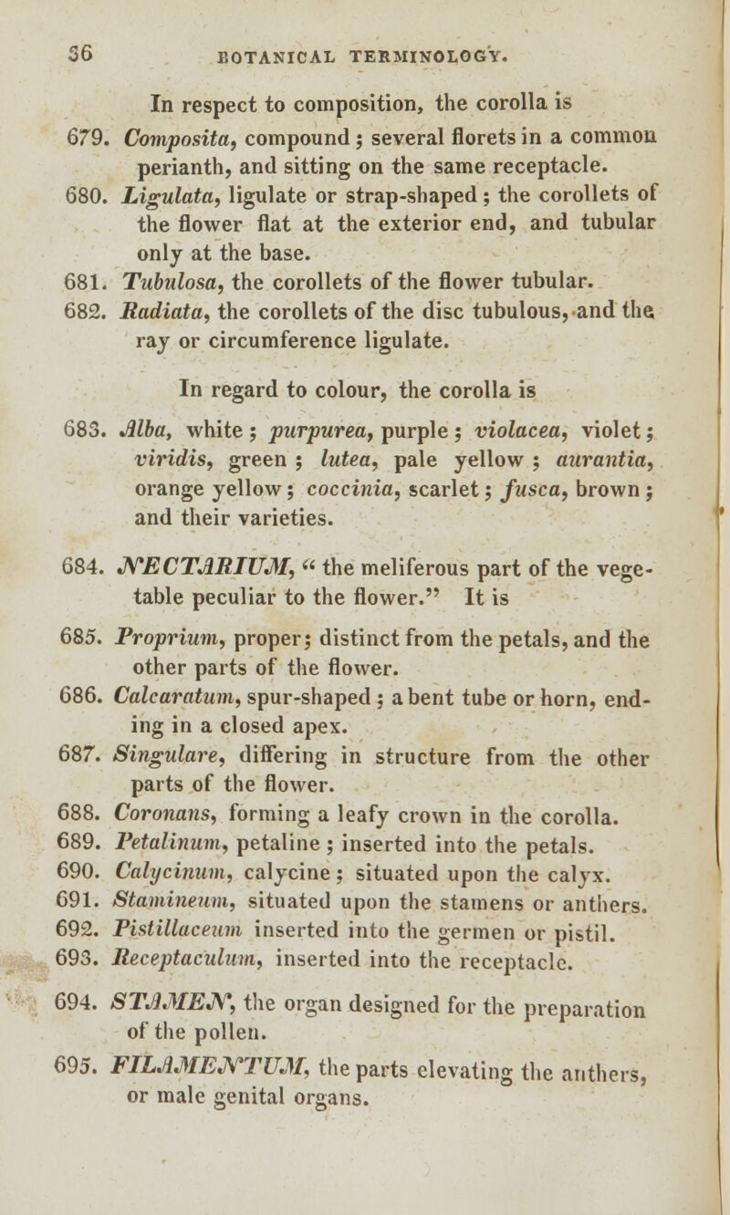 In respect to composition, the corolla is 679. Composita, compound ; several florets in a common perianth, and sitting on the same receptacle. 680. Ligulata, ligulate or strap-shaped; the corollets of the flower flat at the exterior end, and tubular only at the base. 681. Tubulosa, the corollets of the flower tubular. 682. Radiata, the corollets of the disc tubulous,and the ray or circumference ligulate. In regard to colour, the corolla is 683. Mba, white ; purpurea, purple ; violacea, violet; viridis, green ; lutea, pale yellow ; aurantia, orange yellow; coccinia, scarlet; fusca, brown; and their varieties. 684. NECTJIRIUJI, « the meliferous part of the vege- table peculiar to the flower. It is 685. Proprium, proper; distinct from the petals, and the other parts of the flower. 686. Calcaratum, spur-shaped; a bent tube or horn, end- ing in a closed apex. 687. Singulare, differing in structure from the other parts of the flower. 688. Coronans, forming a leafy crown in the corolla. 689. Petalinum, petaline ; inserted into the petals. 690. Calycinum, calycine; situated upon the calyx. 691. Stamineum, situated upon the stamens or anthers. 692. Pistiliaceum inserted into the germen or pistil. 693. Receptaculum, inserted into the receptacle. 694. STJ1MEN, the organ designed for the preparation of the pollen. 695. FILJIMENTUM, the parts elevating the anthers, or male genital organs.
