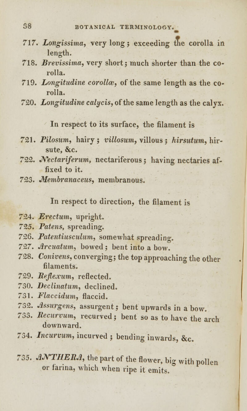 717. Longissima, very long j exceeding the corolla in length. 718. Brevissima, very short; much shorter than the co- rolla. 719. Longitudine corollw, of the same length as the co- rolla. 720. Longitudine calycis, of the same length as the calyx. In respect to its surface, the filament is 721. Pilosum, hairy j villosum, villous j hirsutum, hir- sute, &c. 722. Nectariferum, nectariferous; having nectaries af- fixed to it. 723. Membranaceus, membranous. In respect to direction, the filament is 724. Erectum, upright. 725. Patens, spreading. 726. Patentiusculum, somewhat spreading 727. Jircuatum, bowed; bent into a bow. 728. Conivens, converging; the top approaching the other filaments. 729. Rejlejcum, reflected. 730. Declinatum, declined. 731. Flaccidum, flaccid. 732. Jlssurgens, assurgent; bent upwards in a bow. 733. Recnrvum, recurved; bent so as to have the arch downward. 734. Incurvum, incurved ; bending inwards, &c. 735. J1NTHERJ1, the part of the flower, big with pollen or farina, which when ripe it emits.