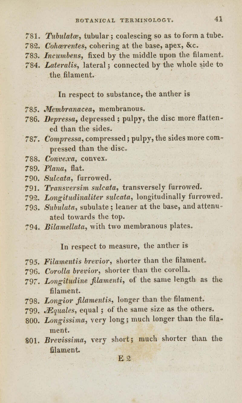 781. Tubalatce, tubular; coalescing so as to form a tube. 782. Cohcerentes, cohering at the base, apex, &c. 783. Incumbens, fixed by the middle upon the filament. 784. Lateralis, lateral; connected by the whole side to the filament. In respect to substance, the anther is 785. Membranacea, membranous. 786. Depressa, depressed ; pulpy, the disc more flatten- ed than the sides. 787. Compressa, compressed; pulpy, the sides more com- pressed than the disc. 788. Convexa, convex. 789. Plana, flat. 790. Sulcata, furrowed. 791. Transversim sulcata, transversely furrowed. 792. Longitudinaliter sulcata, longitudinally furrowed. 793. Subulata, subulate; leaner at the base, and attenu- ated towards the top. 794. Bilamellata, with two membranous plates. In respect to measure, the anther is 795. Filamentis brevior, shorter than the filament. 796. Corolla brevior, shorter than the corolla. 797. Longitudine filamenti, of the same length as the filament. 798. Longior filamentis, longer than the filament. 799. ^Equates, equal ; of the same size as the others. 800. Longissima, very long; much longer than the fila- ment. 801. Brevissima, very short; much shorter than the filament E2