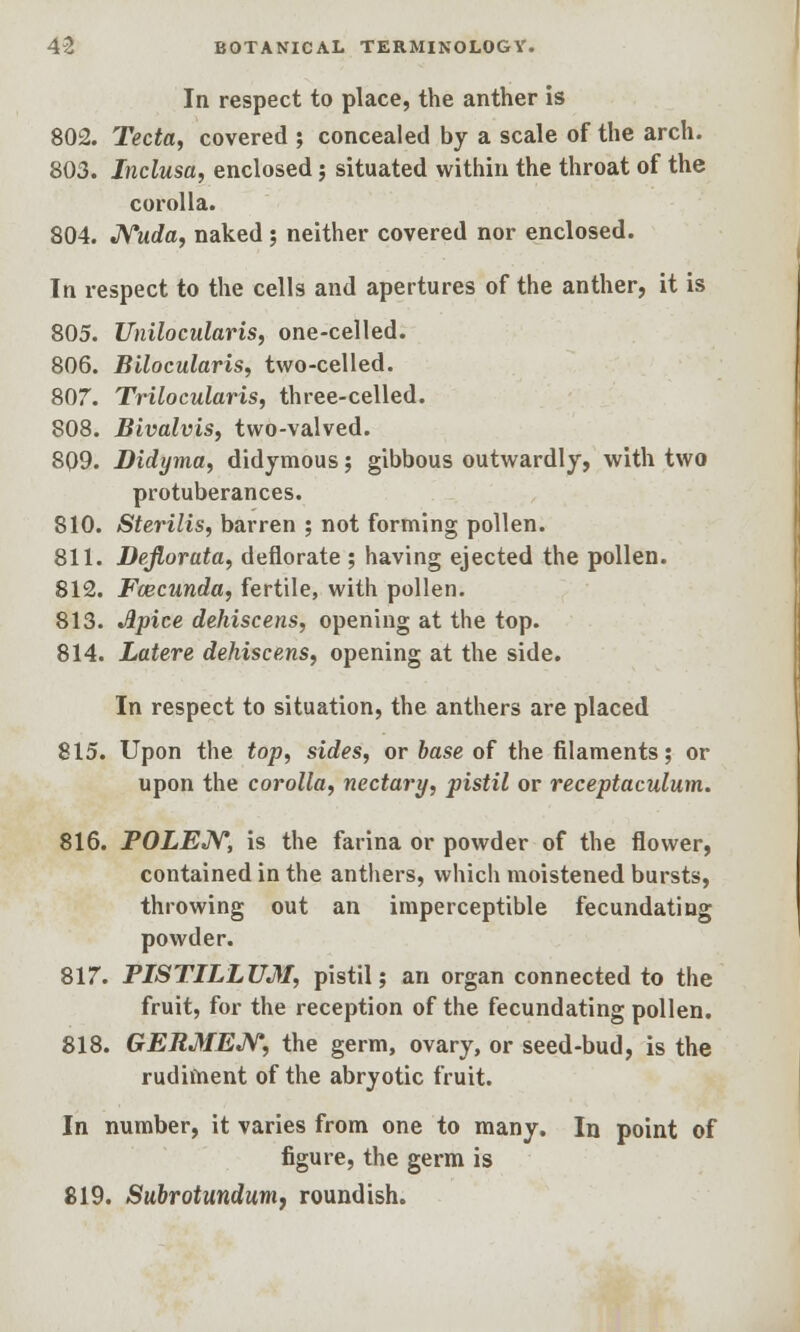 In respect to place, the anther is 802. Tecta, covered ; concealed by a scale of the arch. 803. Inclusa, enclosed; situated within the throat of the corolla. 804. Nuda, naked ; neither covered nor enclosed. In respect to the cells and apertures of the anther, it is 805. Unilocularis, one-celled. 806. Bilocularis, two-celled. 807. Trilocularis, three-celled. 808. Bivalvis, two-valved. 809. Didyma, didymous; gibbous outwardly, with two protuberances. 810. Sterilis, barren ; not forming pollen. 811. Defiorata, deflorate ; having ejected the pollen. 812. Fcecunda, fertile, with pollen. 813. Jlpice dehiscens, opening at the top. 814. Latere dehiscens, opening at the side. In respect to situation, the anthers are placed 815. Upon the top, sides, or base of the filaments; or upon the corolla, nectary, pistil or receptaculum. 816. POLEN, is the farina or powder of the flower, contained in the anthers, which moistened bursts, throwing out an imperceptible fecundating powder. 817. PISTILLUM, pistil; an organ connected to the fruit, for the reception of the fecundating pollen. 818. GERMEN, the germ, ovary, or seed-bud, is the rudiment of the abryotic fruit. In number, it varies from one to many. In point of figure, the germ is 819. Subrotundum, roundish.