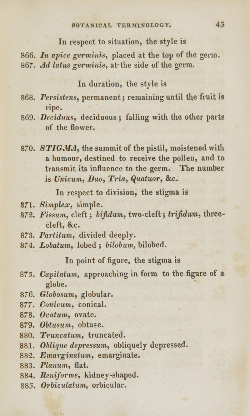 In respect to situation, the style is 866. In apice germinis, placed at the top of the germ. 867. Ad lotus germinis, at* the side of the germ. In duration, the style is 868. Persistens, permanent j remaining until the fruit is ripe. 869. Deciduus, deciduous ; falling with the other parts of the flower. 870. STIGMA, the summit of the pistil, moistened with a humour, destined to receive the pollen, and to transmit its influence to the germ. The number is Unicum, Duo, Tria, Qjtatuor, &c. In respect to division, the stigma is 871. Simplex, simple. 872. Fissum, cleft; bifidum, two-cleft; trifidum, three- cleft, &c. 873. Partitum, divided deeply. 874. Lobatum, lobed ; bilobum, bilobed. In point of figure, the stigma is 875. Capitatum, approaching in form to the figure of a globe. 876. Globosum, globular. 877. Conicum, conical. 878. Ovatum, ovate. 879. Obtusum, obtuse. 880. Truncatum, truncated. 881. Oblique depressum, obliquely depressed. 882. Emarginalum, emarginate. 883. Planum, flat. 884. Reniforme, kidney-shaped. 885. Orbiculatum, orbicular.