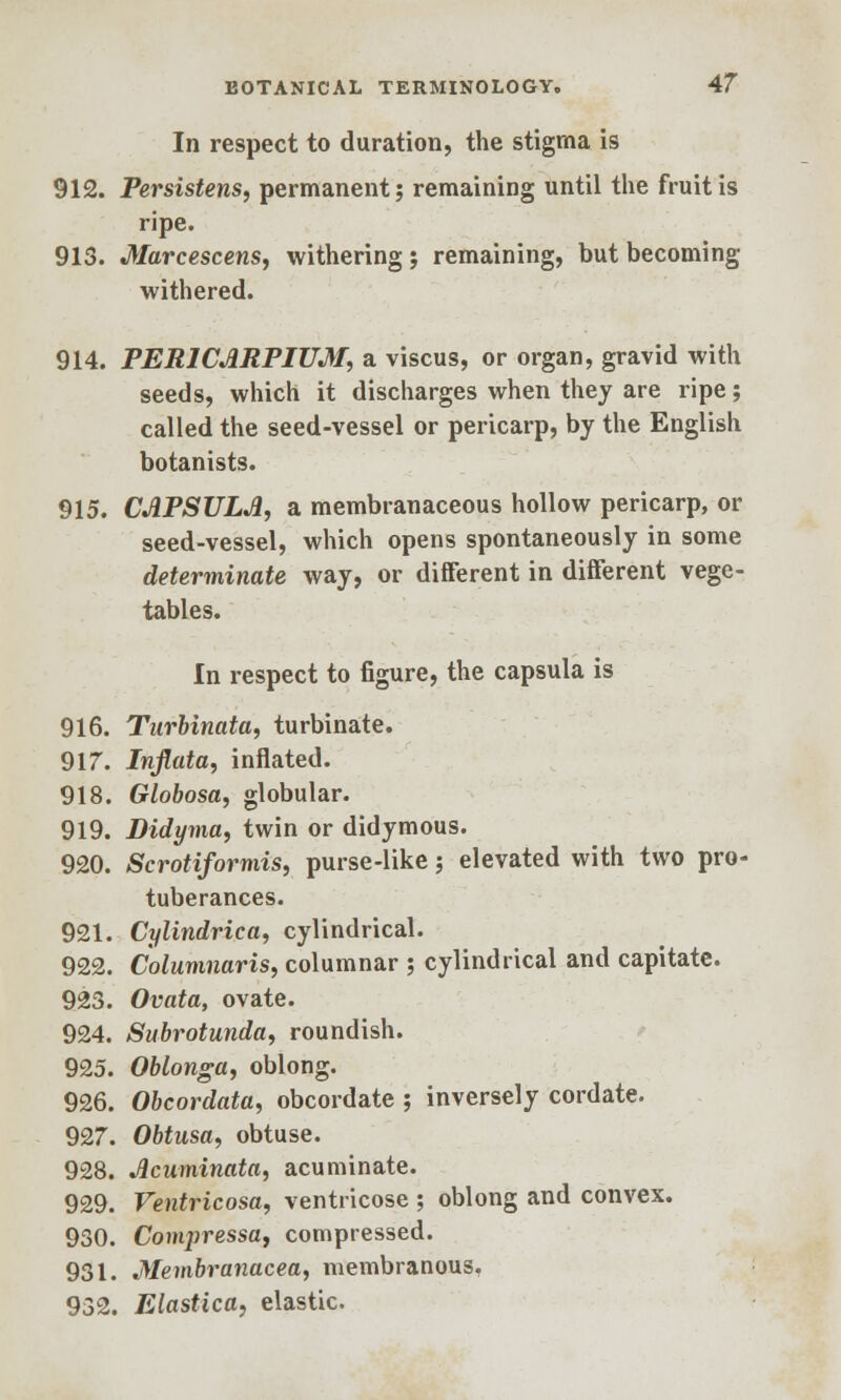 In respect to duration, the stigma is 912. Persistens, permanent? remaining until the fruit is ripe. 913. Marcescens, withering; remaining, but becoming withered. 914. PERlCdRPIUM, a viscus, or organ, gravid with seeds, which it discharges when they are ripe; called the seed-vessel or pericarp, by the English botanists. 915. CAPSULJ1, a membranaceous hollow pericarp, or seed-vessel, which opens spontaneously in some determinate way, or different in different vege- tables. In respect to figure, the capsula is 916. Turbinata, turbinate. 917. Inflata, inflated. 918. Globosa, globular. 919. Didyma, twin or didymous. 920. Scrotiformis, purse-like; elevated with two pro- tuberances. 921. Cylindrica, cylindrical. 922. Columnaris, columnar ; cylindrical and capitate. 923. Ovata, ovate. 924. Subrotunda, roundish. 925. Oblonga, oblong. 926. Obcordata, obcordate ; inversely cordate. 927. Obtusa, obtuse. 928. Acuminata, acuminate. 929. Ventricosa, ventricose ; oblong and convex. 930. Conqiressa, compressed. 931. Membranacea, membranous. 932. Elastica, elastic.