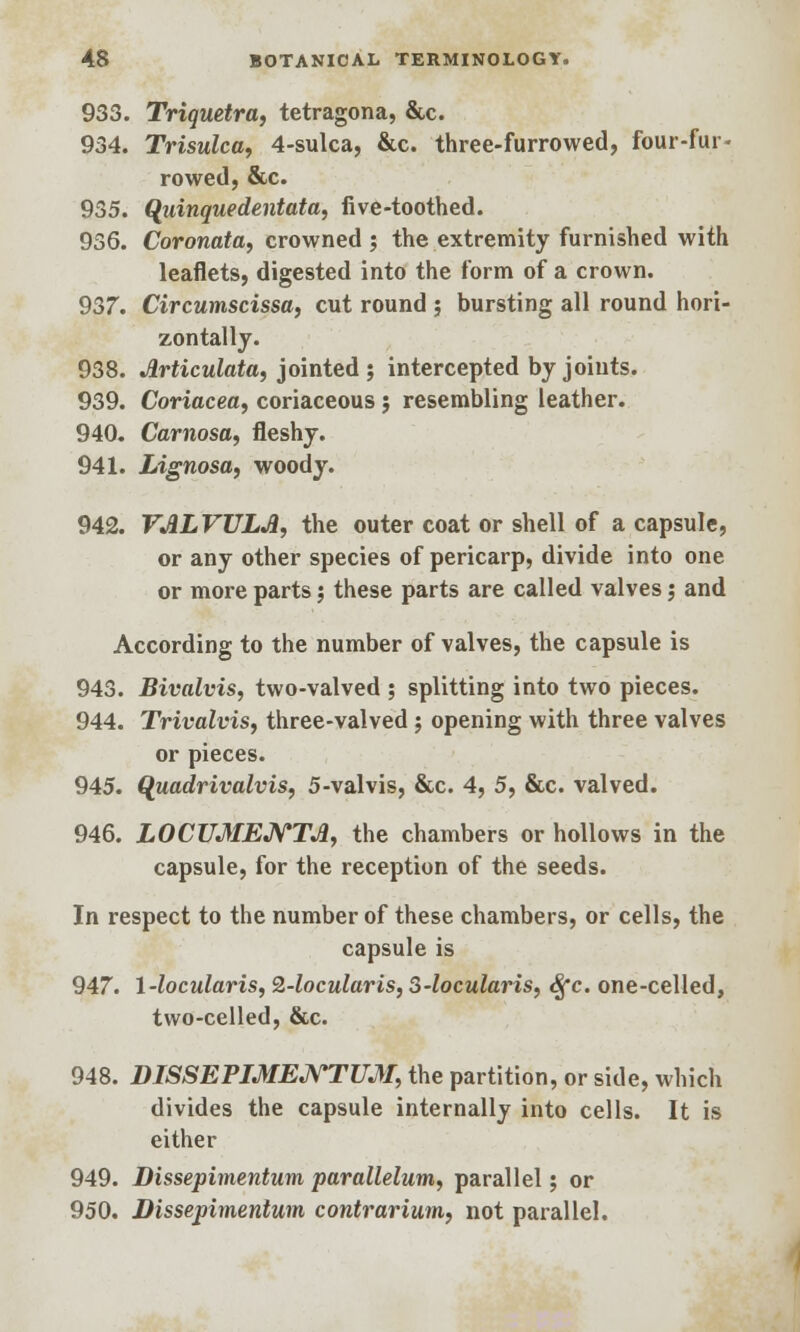 933. Triquetra, tetragona, &c. 934. Trisulca, 4-sulca, &c. three-furrowed, four-fur- rowed, &c. 935. Quinquedentata, five-toothed. 936. Coronata, crowned ; the extremity furnished with leaflets, digested into the form of a crown. 937. Circumscissa, cut round ; bursting all round hori- zontally. 938. Jlrticulata, jointed ; intercepted by joints. 939. Coriacea, coriaceous j resembling leather. 940. Carnosa, fleshy. 941. Lignosa, woody. 942. VALVULJi, the outer coat or shell of a capsule, or any other species of pericarp, divide into one or more parts j these parts are called valves j and According to the number of valves, the capsule is 943. Bivalvis, two-valved ; splitting into two pieces. 944. TrivalviSf three-valved; opening with three valves or pieces. 945. Quadrivalvis, 5-valvis, &c. 4, 5, &c. valved. 946. LOCUMENTA, the chambers or hollows in the capsule, for the reception of the seeds. In respect to the number of these chambers, or cells, the capsule is 947. 1-locularis, 2-locularis, 3-locularis, Sfc. one-celled, two-celled, &c. 948. DISSEPIMENTUM, the partition, or side, which divides the capsule internally into cells. It is either 949. Dissepimentum parallelum, parallel; or 950. Dissepimentum contrarium, not parallel.