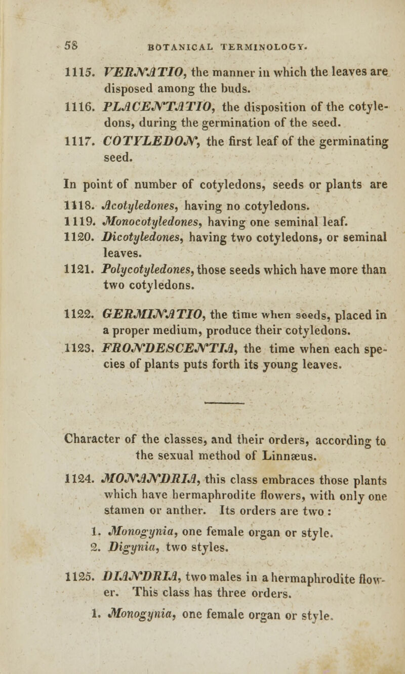 1115. VERNATIO, the manner in which the leaves are disposed among the buds. 1116. PLACENTATIO, the disposition of the cotyle- dons, during the germination of the seed. 1117. COTYLEDON, the first leaf of the germinating seed. In point of number of cotyledons, seeds or plants are 1118. Acotyledones, having no cotyledons. 1119. Monocotyledones, having one seminal leaf. 1120. Dicotyledones, having two cotyledons, or seminal leaves. 1121. Polycotyledones, those seeds which have more than two cotyledons. 1122. GERMINATIO, the time when seeds, placed in a proper medium, produce their cotyledons. 1123. FRONDESCEJYTIA, the time when each spe- cies of plants puts forth its young leaves. Character of the classes, and their orders, according to the sexual method of Linnseus. 1124. MONANDRIA, this class embraces those plants which have hermaphrodite flowers, with only one stamen or anther. Its orders are two : 1. Monogynia, one female organ or style. 2. Digynia, two styles. 1125. DIANDRIA, two males in a hermaphrodite flow- er. This class has three orders. 1. Monogynia, one female organ or style.