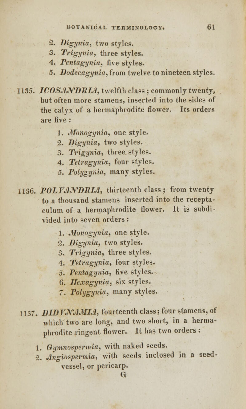 2. Digynia, two styles. 3. Trigynia, three styles. 4. Pentagynia, five styles. 5. Dodecagynia, from twelve to nineteen styles. 11S5. ICOSJlNDRLfr, twelfth class; commonly twenty, but often more stamens, inserted into the sides of the calyx of a hermaphrodite flower. Its orders are five : 1. Monogynia, one style. 2. Digynia, two styles. 3. Trigynia, three, styles. 4. Tetragynia, four styles. 5. Polygyria, many styles. 1136. POLYJMVDRIJI, thirteenth class; from twenty to a thousand stamens inserted into the recepta- culum of a hermaphrodite flower. It is subdi- vided into seven orders: 1. Monogynia, one style. 2. Digynia, two styles. \ Trigynia, three styles. :. Tetragynia, four styles. •4. xeirugyniu, iuui sijica. 5. Pentagynia, five styles. 6. Hexagynia, six styles. 7. Polygyria, many styles. 1137. DIDFNJMM, fourteenth class; four stamens, of which two are long, and two short, in a herma- phrodite ringent flower. It has two orders : 1. Gymnospermia, with naked seeds. 2. dn<riospermia, with seeds inclosed in a seed- vessel, or pericarp. G