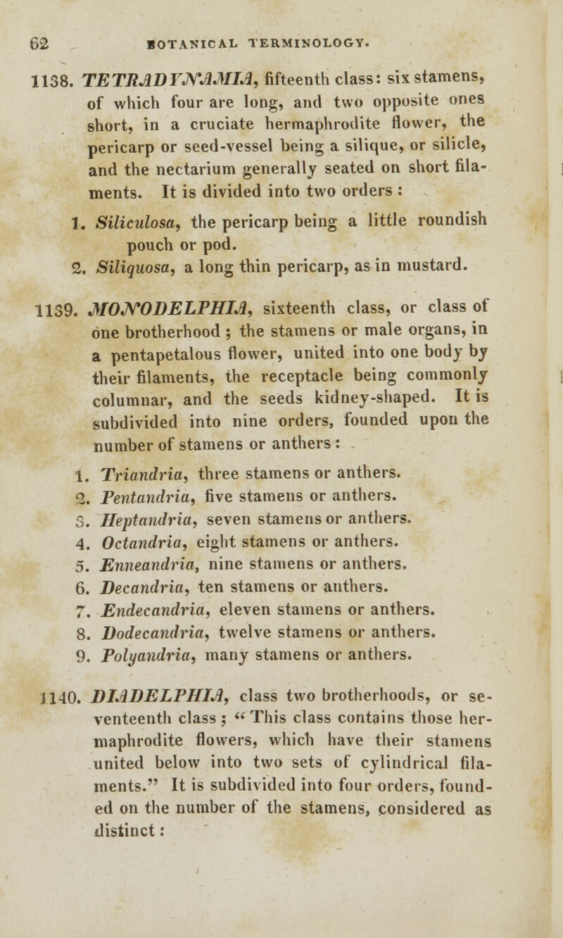 1138. TETRADTNJ1MIA, fifteenth class: six stamens, of which four are long, and two opposite ones short, in a cruciate hermaphrodite flower, the pericarp or seed-vessel being a silique, or silicle, and the nectarium generally seated on short fila- ments. It is divided into two orders : 1. Siliculosa, the pericarp being a little roundish pouch or pod. 2. Siliquosa, a long thin pericarp, as in mustard. 1139. MONODELPHM, sixteenth class, or class of one brotherhood ; the stamens or male organs, in a pentapetalous flower, united into one body by their filaments, the receptacle being commonly columnar, and the seeds kidney-shaped. It is subdivided into nine orders, founded upon the number of stamens or anthers : 1. Triandria, three stamens or anthers. 2. Pentandria, five stamens or anthers. S. Heptandria, seven stamens or anthers. 4. Octandria, eight stamens or anthers. 5. Enneandria, nine stamens or anthers. 6. Decandria, ten stamens or anthers. 7. Endecandria, eleven stamens or anthers. 8. Dodecandria, twelve stamens or anthers. 9. Polyandria, many stamens or anthers. J140. DMDELPHIJi, class two brotherhoods, or se- venteenth class ;  This class contains those her- maphrodite flowers, which have their stamens united below into two sets of cylindrical fila- ments. It is subdivided into four orders, found- ed on the number of the stamens, considered as distinct: