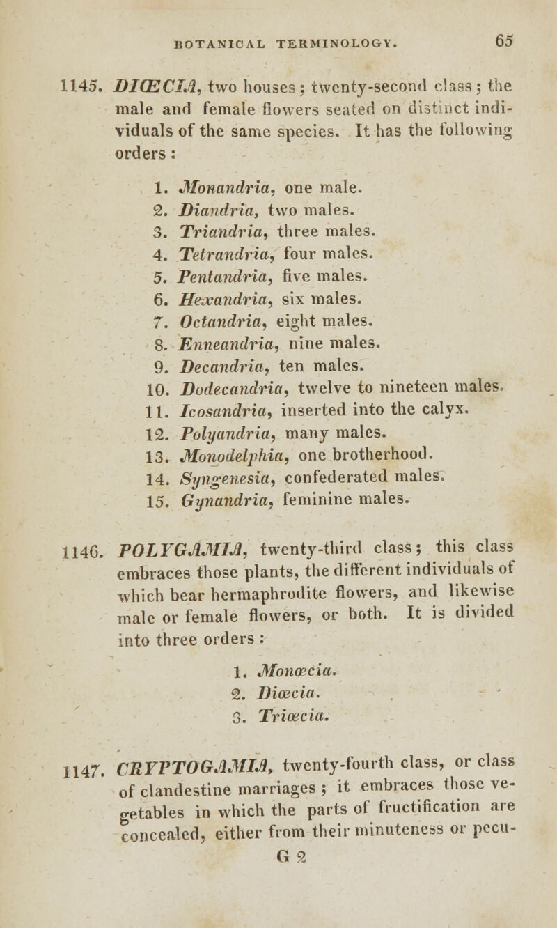 1145. DICECIA, two houses ; twenty-second class ; the male and female flowers seated on distinct indi- viduals of the same species. It has the following- orders : 1. Monandria, one male. 2. Diandria, two males. 3. Triandria, three males. 4. Tetrandria, four males. 5. Pentandria, five males. 6. Hexandria, six males. 7. Octandria, eight males. 8. Enneandria, nine males. 9. Decandria, ten males. 10. Dodecandria, twelve to nineteen males. 11. Icosandria, inserted into the calyx. 12. Polyandria, many males. 13. Monodelphia, one brotherhood. 14. Syngenesia, confederated males. 15. Gynandria, feminine males. 1146. POLYGAMM, twenty-third class; this class embraces those plants, the different individuals of which bear hermaphrodite flowers, and likewise male or female flowers, or both. It is divided into three orders : 1. Monaecia. 2. Diazcia. 3. Tricecia. 1147. CRYPTOGAMIA, twenty-fourth class, or class of clandestine marriages ; it embraces those ve- getables in which the parts of fructification are concealed, either from their minuteness or pecu- G 2