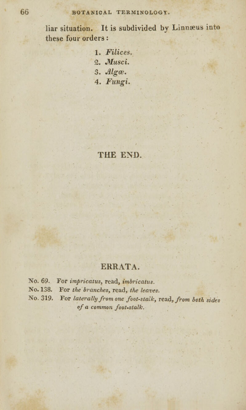 liar situation. It is subdivided by Linnaeus into these four orders: 1. Filices. 2. Musci. 3. Mgce. 4. Fungi. THE END. ERRATA. No. 69. For impricatus, read, imbricatus. No. 138. For the branches, read, the leaves. No. 319. For laterally from one foot-stalk, read, from both sides of a common foot-stalk.