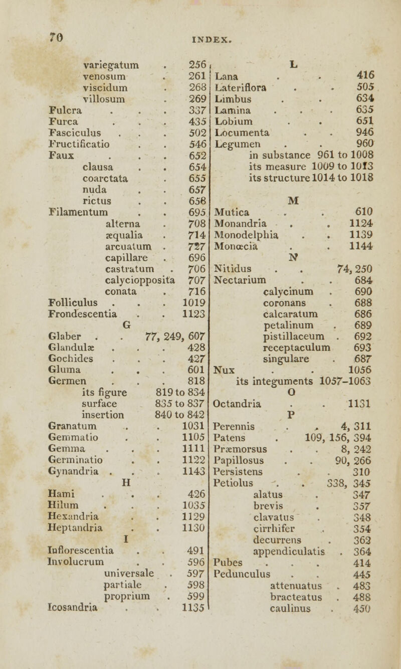 variegatum . 256 venosum . 261 viscidum • 268 villosum . 269 Fulcra . 337 Furca ... 435 Fasciculus . . . 502 Fructificatio . . 546 Faux . 652 clausa . . 654 coarctata . 655 nuda . . 657 rictus . . 658 Filamentum . . 695 alierna . 708 jequalia . 714 arcuatum . 727 capillare . 696 castratum . 706 calyciopposita 707 conata . 716 Folliculus . . . 1019 Frondescentia . . 1123 G Lana Lateriflora Limbus Lamina Lobium Locumenta Legumen Glaber . Glandulae Gochides Gluma Germen its figure surface insertion Granatum Gemmatio Gemma Germinatio Gynandria Hami Hilum Hexandria Heptandria H 1 Inflorescentia Involucrum universale partiale proprium Icosandria 77, 249, 607 428 427 601 818 819 to 834 835 to 837 840 to 842 1031 1105 1111 1122 1143 426 1035 1129 1130 491 596 597 598 599 1135 416 505 634 635 651 946 960 in substance 961 to 1008 its measure 1009 to 1013 its structure 1014 to 1018 Mutica Monandria Monodelphia Monoecia M N 610 1124 1139 1144 Nitidus . . 74,250 Nectarium . . 684 calycinum . 690 coronans . 688 calcaratum 686 petalinum . 689 pistillaceum . 692 receptaculum 693 singulare . 687 Nux . 1056 its integuments 1057-1063 O Octandria . . 1131 P Perennis . , 4, 311 Patens . 109, 156, 394 Praemorsus . . 8, 242 Papillosus . . 90, 266 Persistens . . 310 Petiolus . . 338, 345 alatus . 347 brevis . 357 clavatus . 348 cirrhifer . 354 decurrens . 362 appendiculatis . 364 Pubes . . . 414 Pedunculus . . 445 attenuatus . 483 bracteatus . 488 cauliuus . 450