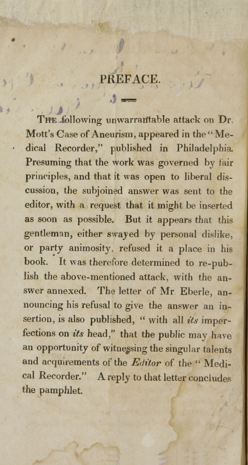 PREFACE. Th«e following unwarrantable attack on Dr. Mott's Case of Aneurism, appeared in the  Me- dical Recorder, published in Philadelphia. Presuming that the work was governed by fair principles, and that it was open to liberal dis- cussion, the subjoined answer was sent to the editor, with a request that it might be inserted as soon as possible. But it appears that this gentleman, either swayed by personal dislike, or party animosity, refused it a place in his book. It was therefore determined to re-pub- lish the above-mentioned attack, with the an- swer annexed. The letter of Mr Eberle, an- nouncing his refusal to give the answer an in- sertion, is also published,  with all its imper- fections on its head, that the public may have an opportunity of witnessing the singular talents and acquirements of the Editor of the  Medi- cal Recorder. A reply to that letter concludes the pamphlet.