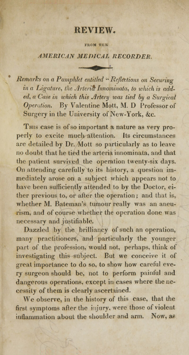 REVIEW. FROM Tr.E AMERICAN MEDICAL RECORDER. Remarks on a Pamphlet entitled  Reflections on Securing in a Ligature, the Arterift Innominata, to which is add- ed, a Case in which this Artery ivas tied by a Surgical Operation. By Valentine Mott, M. D Professor of Surgery in the University of New-York, &c. This case is of so important a nature as very pro- perly to excite much attention. Its circumstances are detailed by Dr. Mott so particularly as to leave no doubt that he tied the arteria innominata, and that the patient survived the operation twenty-six days. On attending carefully to its history, a question im- mediately arose on a subject which appears not to have been sufficiently attended to by the Doctor, ei- ther previous to, or after the operation; and that is, whether M. Bateman's tumour really was an aneu- rism, and of course whether the operation done was necessary and justifiable. Dazzled by the brilliancy of such an operation, many practitioners, and particularly the younger part of the profession, would not, perhaps, think of investigating this subject. But we conceive it of great importance to do so, to show how careful eve- ry surgeon should be, not to perform painful and dangerous operations, except in cases where the ne- cessity of them is clearly ascertained. We observe, in the history of this case, that the first symptoms after the injury, were those of violent inflammation about the shoulder and arm. Now, ae