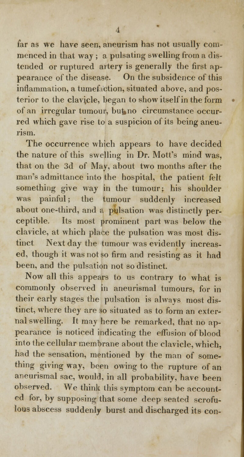 iar as we have seen, aneurism has not usually com- menced in that way ; a pulsating swelling from a dis- tended or ruptured artery is generally the first ap- pearance of the disease- On the subsidence of this inflammation, a tumefaction, situated above, and pos- terior to the clavicle, began to show itself in the form of an irregular tumour, bufcno circumstance occur- red which gave rise to a suspicion of its being aneu- rism. The occurrence which appears to have decided the nature of this swelling in Dr. Mott's mind was, that on the 3d of May, about two months after the man's admittance into the hospital, the patient felt something give way in the tumour; his shoulder was painful; the tumour suddenly increased about one-third, and a pulsation was distinctly per- ceptible. Its most prominent part was below the clavicle, at which place the pulsation was most dis- tinct Next day the tumour was evidently increas- ed, though it was not so firm and resisting as it had been, and the pulsation not so distinct. Now all this appears to us contrary to what is commonly observed in aneurismal tumours, for in their early stages the pulsation is always most dis- tinct, where they are so situated as to form an exter- nal swelling. It may here be remarked, that no ap- pearance is noticed indicating the effusion of blood into the cellular membrane about the clavicle, which, had the sensation, mentioned by the man of some- thing giving way, been owing to the rupture of an aneurismal sac, would, in all probability, have been observed. We think this symptom can be account- ed for, by supposing that some deep seated scrofu- lous abscess suddenly burst and discharged its con-