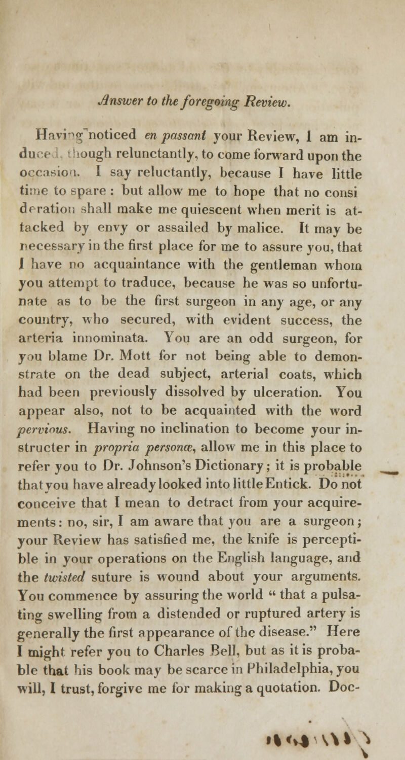 Jtnswer to the foregoing Review. Havingnoticed en passant your Review, I am in- du. «■ ough relunctantly, to come forward upon the occasion.. I say reluctantly, because I have little time to spare : but allow me to hope that no consi deration shall make me quiescent when merit is at- tacked by envy or assailed by malice. It may be necessary in the first place for me to assure you, that I have no acquaintance with the gentleman whom you attempt to traduce, because he was so unfortu- nate as to be the first surgeon in any age, or any country, who secured, with evident success, the arteria innominata. You are an odd surgeon, for you blame Dr. Mott for not being able to demon- strate on the dead subject, arterial coats, which had been previously dissolved by ulceration. You appear also, not to be acquainted with the word pervious. Having no inclination to become your in- structer in propria personos, allow me in this place to refer you to Dr. Johnson's Dictionary; it is probable that you have already looked into little Entick. Do not conceive that I mean to detract from your acquire- ments : no, sir, I am aware that you are a surgeon; your Review has satisfied me, the knife is percepti- ble in your operations on the English language, and the twisted suture is wound about your arguments. You commence by assuring the world  that a pulsa- ting swelling from a distended or ruptured artery is generally the first appearance of the disease. Here I might refer you to Charles Bell, but as it is proba- ble that his book may be scarce in Philadelphia, you