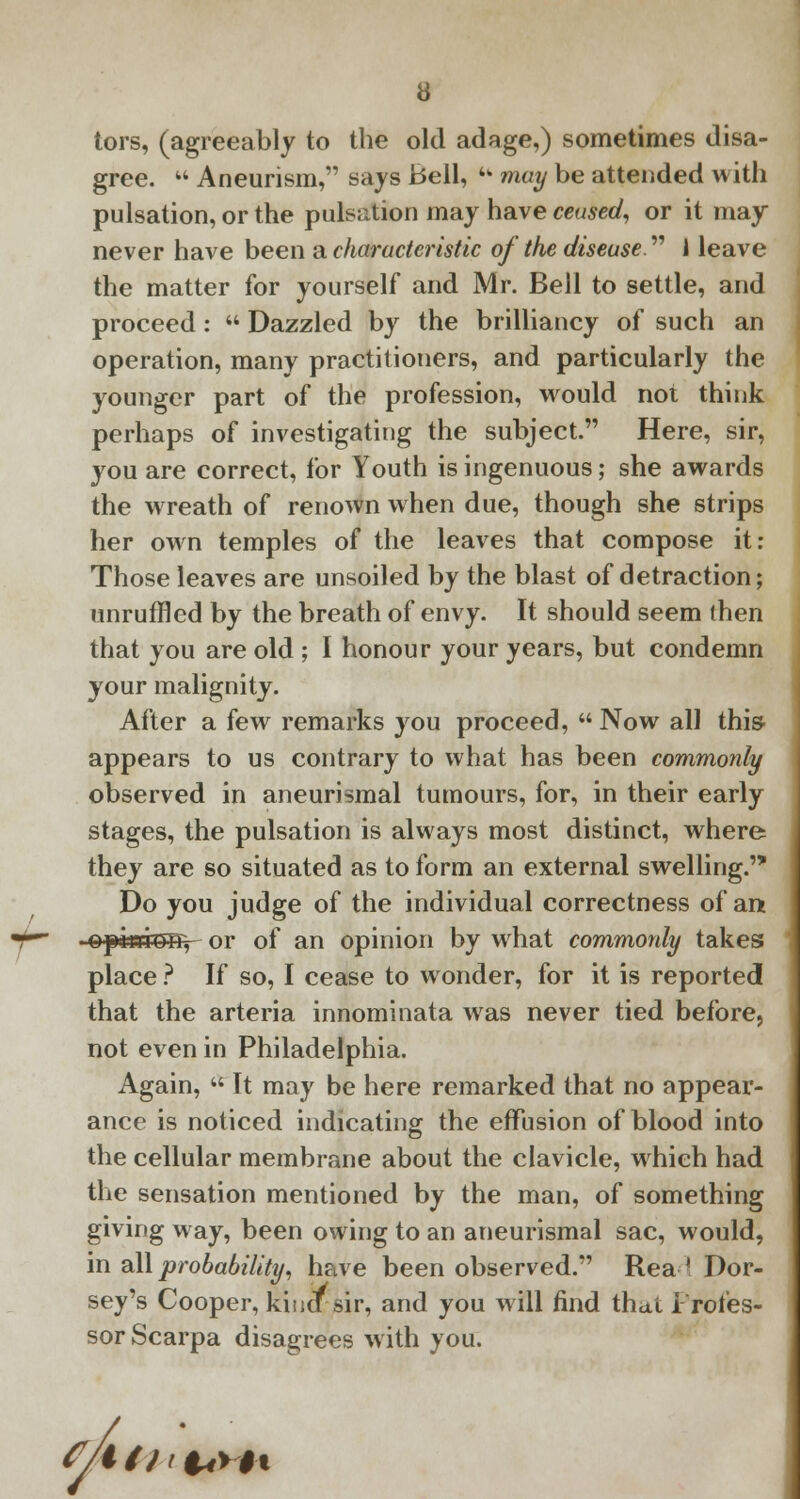 tors, (agreeably to the old adage,) sometimes disa- gree.  Aneurism, says Bell, 4w may be attended with pulsation, or the pulsation may have ceused, or it may never have been a characteristic of the disease  1 leave the matter for yourself and Mr. Bell to settle, and proceed :  Dazzled by the brilliancy of such an operation, many practitioners, and particularly the younger part of the profession, would not think perhaps of investigating the subject. Here, sir, you are correct, for Youth is ingenuous; she awards the wreath of renown when due, though she strips her own temples of the leaves that compose it: Those leaves are unsoiled by the blast of detraction; unruffled by the breath of envy. It should seem (hen that you are old ; I honour your years, but condemn your malignity. After a few remarks you proceed,  Now all this appears to us contrary to what has been commonly observed in aneurismal tumours, for, in their early stages, the pulsation is always most distinct, where they are so situated as to form an external swelling. Do you judge of the individual correctness of am opitdrnr, or of an opinion by what commonly takes place ? If so, I cease to wonder, for it is reported that the arteria innominata was never tied before, not even in Philadelphia. Again,  It may be here remarked that no appear- ance is noticed indicating the effusion of blood into the cellular membrane about the clavicle, which had the sensation mentioned by the man, of something giving way, been owing to an aneurismal sac, would, in all probability, have been observed. Read Dor- sey's Cooper, kincTsir, and you will find thai Profes- sor Scarpa disagrees with you. f/t/J'l4>H