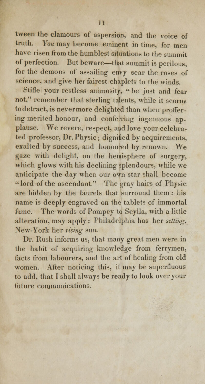 tween the clamours of aspersion, and the voice of truth. You may become eminent in time, for men have risen from the humblest situations to the summit of perfection. But beware—that summit is perilous, for the demons of assailing envy sear the roses of science, and give her fairest chaplets to the winds. Stifle your restless animosity, be just and fear not, remember that sterling talents, while it scorns to detract, is nevermore delighted than when proffer- ing merited honour, and conferring ingenuous ap- plause. We revere, respect, and love your celebra- ted professor, Dr. Physic; dignified by acquirements, exalted by success, and honoured by renown. We gaze with delight, on the hemisphere of surgery, which glows with his declining splendours, while we anticipate the day when our own star shall become lord of the ascendant. The gray hairs of Physic are hidden by the laurels that surround them: his name is deeply engraved on the tablets of immortal fame. The words of Pompey to Scylla, with a little alteration, may apply; Philadelphia has her setting, New-York her rising sun. Dr. Rush informs us, that many great men were in the habit of acquiring knowledge from ferrymen, facts from labourers, and the art of healing from old women. After noticing this, it may be superfluous to add, that I shall always be ready to look over your future communications.