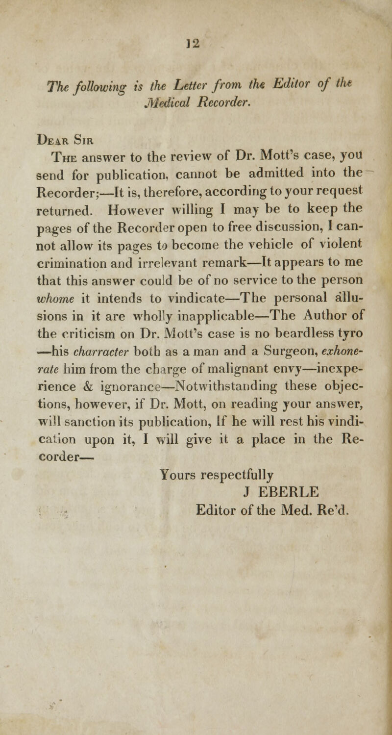 The following is the Letter from the Editor of the Medical Recorder. Dear Sir The answer to the review of Dr. Mott's case, you send for publication, cannot be admitted into the Recorder;—It is, therefore, according to your request returned. However willing I may be to keep the pages of the Recorder open to free discussion, 1 can- not allow its pages to become the vehicle of violent crimination and irrelevant remark—It appears to me that this answer could be of no service to the person whome it intends to vindicate—The personal allu- sions in it are wholly inapplicable—The Author of the criticism on Dr. Mott's case is no beardless tyro —his charracter both as a man and a Surgeon, exhone- rate him from the charge of malignant envy—inexpe- rience & ignorance—Notwithstanding these objec- tions, however, if Dr. Mott, on reading your answer, will sanction its publication, If he will rest his vindi- cation upon it, I will give it a place in the Re- corder— Yours respectfully J EBERLE Editor of the Med. Re'd.