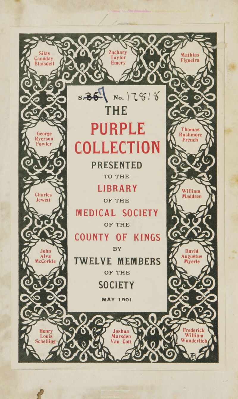 E/j Silas >K fal Canadav A\ Wj Rlaisdell jLftJ tl Oeorge iSj mf\ Ryerson 3U DL} Powler r^ ■ J1' Charles /3 IJK lewett |M L/ John Vjl lK Alva Jl] Pa) McCorklc /U pi/ Henry \jj PT\ Louis J] MU Schelling ^W hOdHHfcifv Taylor TT^Bflf 4 ^4^^^p430 Emery /M XtV M THE 1 PURPLE COLLECTION PRESENTED TO THE LIBRARY OF THE [ MEDICAL SOCIETY OF THE COUNTY OF KINGS BY TWELVE MEMBERS OF THE SOCIETY MAY 1901 MrM*V tUJ Joshua \X^ m^km |^JBH1,77\ Marsden Tf|lH^L ^WM) Van Cott fj^WX\ 7C/ Mathias S1JB IV Figiieira (J\M WmJ Thomas x)^ rK Rushmort J\M U^ French U\l ■jVwilliam VjW IjA Maddren Jfm K?7 David ^TV rJt Augustus (\J E^ Myerle VH |>&r Frederick t^B Zfi William Yl %4J Wunderlich/jU