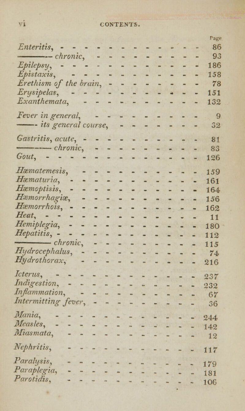 VI CONTENTS. Enteritis, ------------ 86 chronic, --------- 93 Epilepsy, ------_-___-l86 Epistaxis, ----------- 158 Erethism of the brain, -------- 78 Erysipelas, ----------- 151 Exanthemata, ---------- 132 Fever in general, --------- 9 its general course, ------- 32 Gastritis, acute, ---------- 81 ——— chronic, --------- 83 Gout, ------------- 126 Hsematemesis, ----------159 Hsematuria, ----------- 161 Hsemoptisis, ------_.... 164 Hssmorrhagise, ---------- 155 Hasmorrhois, --------- _«i 62 Heat, ------------- 11 Hemiplegia, 180 Hepatitis, --------____ 112 chronic, 115 Hydrocephalus, ---------- 74, Hydrothorax, ----------216 Icterus, ------------237 Indigestion, ------_____ 232 Inflammation, ---------- 57- Intermitting fever, --------- 35 Mania, 244 Measles, ------______ j4,2 Miasmata, -----_-__._ jo Nephritis, -----------117 Paralysis, ----------- 179 Paraplegia, 181