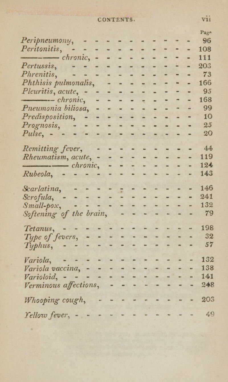 CONTENTS. VH Pag'- Peripneumony, ---------- 96 Peritonitis, ----------- 108 chronic, ---------ill Pertussis, ----------- 203 Phrenitis, ----------- 73 Phthisis pidmonalis, -------- 166 Pleuritis, acute, ---------- 95 chronic, ---------168 Pneumonia biliosa, --------- 99 Predisposition, ---------- 10 Prognosis, ----------- 25 Pm&<?, 20 Remitting fever, --------- 44 Rheumatism, acute, ---------119 chronic, -------- 124 Rubeola, 143 Scarlatina, ----------- 146 Scrofula, 241 Small-pox, -----------132 Softening of the brain, ------- 79 Tetanus, 198 71//?£ of fevers, 32 Typhus, ------------ 57 Variola, ------------ 132 Variola vaccina, ----------138 Varioloid, ------------ 141 Verminous affections, -------- 248 Whooping cough, --------- 203 Tellow fever, ----------- 49