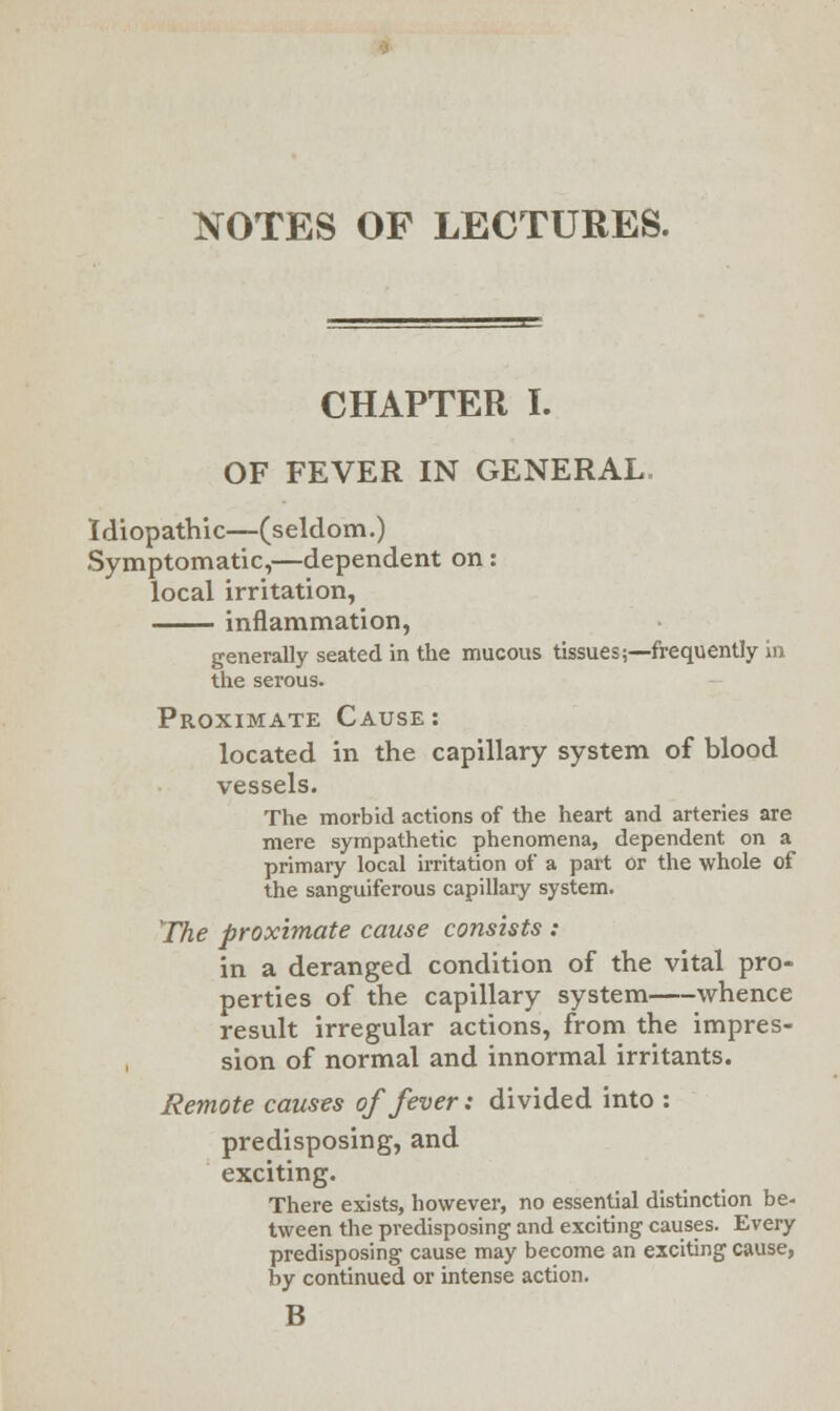 NOTES OF LECTURES. CHAPTER I. OF FEVER IN GENERAL. Idiopathic—(seldom.) Symptomatic,—dependent on: local irritation, inflammation, generally seated in the mucous tissues;—frequently in the serous. Proximate Cause: located in the capillary system of blood vessels. The morbid actions of the heart and arteries are mere sympathetic phenomena, dependent on a primary local irritation of a part or the whole of the sanguiferous capillary system. The proximate cause consists : in a deranged condition of the vital pro- perties of the capillary system whence result irregular actions, from the impres- sion of normal and innormal irritants. Remote causes of fever: divided into : predisposing, and exciting. There exists, however, no essential distinction be- tween the predisposing and exciting causes. Every predisposing cause may become an exciting cause, by continued or intense action. B