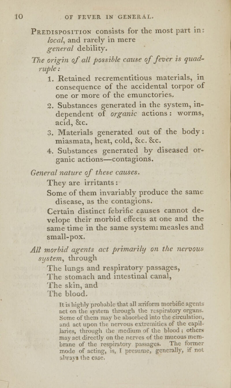 Predisposition consists for the most part in: local, and rarely in mere general debility. The origin of all possible cause of fever is quad- ruple : 1. Retained recrementitious materials, in consequence of the accidental torpor of one or more of the emunctories. 2. Substances generated in the system, in- dependent of organic actions: worms, acid, &c. 3. Materials generated out of the body: miasmata, heat, cold, &c. &c. 4. Substances generated by diseased or- ganic actions—contagions. General nature of these causes. They are irritants: Some of them invariably produce the same disease, as the contagions. Certain distinct febrific causes cannot de- velope their morbid effects at one and the same time in the same system: measles and small-pox. All morbid agents act primarily on the nervous system, through The lungs and respiratory passages, The stomach and intestinal canal, The skin, and The blood. It is highly probable that all ariform morbific agents act on the system through the respiratory organs. Some of them may be absorbed into the circulation, unci act upon the nervous extremities of the capil- laries, through the medium of the blood ; others may act directly on the nerves of the mucous mem- brane of the respiratory passages. The former mode of acting, is, I presume, generally, if not alwayl the case.