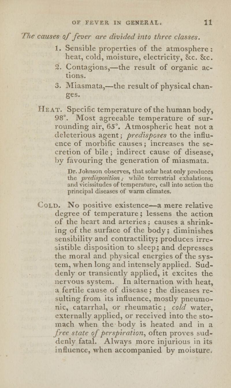 The causes of fever are divided into three classes. 1. Sensible properties of the atmosphere: heat, cold, moisture, electricity, &c. &c. 2. Contagions,—the result of organic ac- tions. 3. Miasmata,—the result of physical chan- ges. Heat. Specific temperature of the human body, 98°. Most agreeable temperature of sur- rounding air, 65°. Atmospheric heat not a deleterious agent; predisposes to the influ- ence of morbific causes; increases the se- cretion of bile ; indirect cause of disease, by favouring the generation of miasmata. Dr. Johnson observes, that solar heat only produces the predisposition,- while terrestrial exhalations, and vicissitudes of temperature, call into action the principal diseases of warm climates. Cold. No positive existence—a mere relative degree of temperature; lessens the action of the heart and arteries; causes a shrink- ing of the surface of the body; diminishes sensibility and contractility; produces irre- sistible disposition to sleep; and depresses the moral and physical energies of the sys- tem, when long and intensely applied. Sud- denly or transiently applied, it excites the nervous system. In alternation with heat, a fertile cause of disease; the diseases re- sulting from its influence, mostly pneumo- nic, catarrhal, or rheumatic; cold water, externally applied, or received into the sto- mach when the body is heated and in a free state of perspiration, often proves sud- denly fatal. Always more injurious in its influence, when accompanied by moisture.