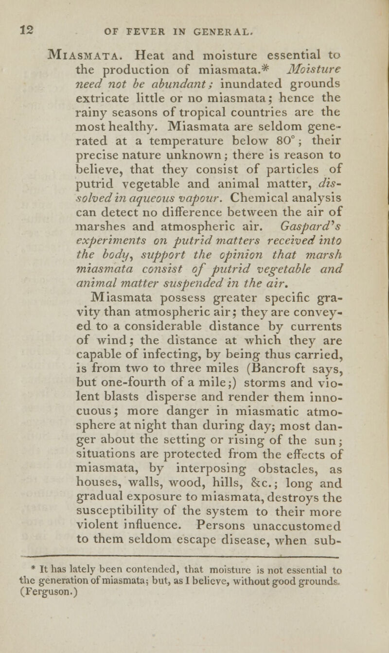 Miasmata. Heat and moisture essential to the production of miasmata.* Moisture need not be abundant; inundated grounds extricate little or no miasmata; hence the rainy seasons of tropical countries are the most healthy. Miasmata are seldom gene- rated at a temperature below 80°; their precise nature unknown; there is reason to believe, that they consist of particles of putrid vegetable and animal matter, dis- solved in aqueous vapour. Chemical analysis can detect no difference between the air of marshes and atmospheric air. Gaspard's experiments on putrid matters received into the body, support the opinion that marsh miasmata consist of putrid vegetable and animal matter suspended in the air. Miasmata possess greater specific gra- vity than atmospheric air; they are convey- ed to a considerable distance by currents of wind; the distance at which they are capable of infecting, by being thus carried, is from two to three miles (Bancroft savs, but one-fourth of a mile;) storms and vio- lent blasts disperse and render them inno- cuous; more danger in miasmatic atmo- sphere at night than during day; most dan- ger about the setting or rising of the sun; situations are protected from the effects of miasmata, by interposing obstacles, as houses, walls, wood, hills, &c; long and gradual exposure to miasmata, destroys the susceptibility of the system to their more violent influence. Persons unaccustomed to them seldom escape disease, when sub- * It has lately been contended, that moisture is not essential to the generation of miasmata; but, as I believe, without good grounds. (Ferguson.)