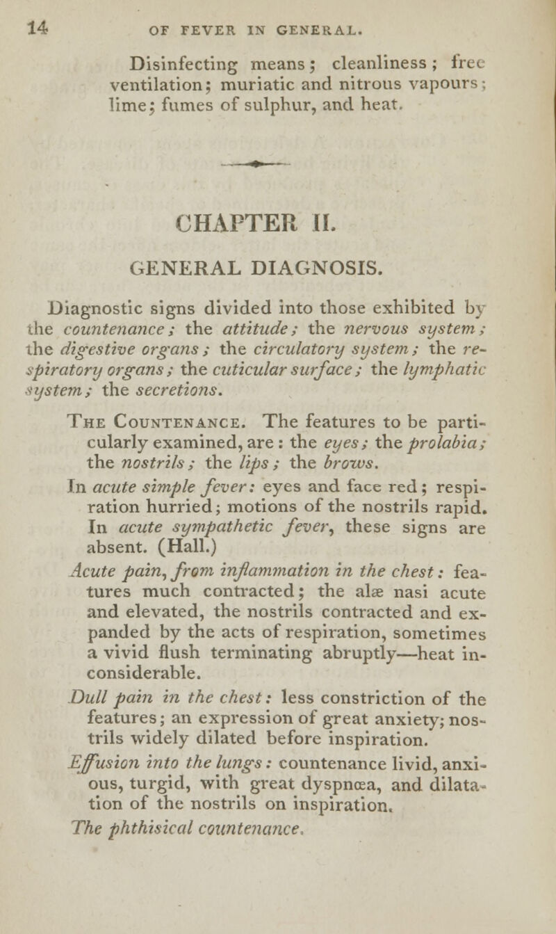 Disinfecting means; cleanliness; free ventilation; muriatic and nitrous vapours; lime; fumes of sulphur, and heat. CHAPTER II. GENERAL DIAGNOSIS. Diagnostic signs divided into those exhibited by the countenance; the attitude; the nervous system; the digestive organs ; the circulatory system; the re- spiratory organs; the cuticularsurface; the lymphatic system; the secretions. The Countenance. The features to be parti- cularly examined, are : the eyes; the prolabia; the nostrils ; the lips ; the brows. In acute simple fever; eyes and face red ; respi- ration hurried; motions of the nostrils rapid. In acute sympathetic fever, these signs are absent. (Hall.) Acute pain, from inflammation in the chest: fea- tures much contracted; the alae nasi acute and elevated, the nostrils contracted and ex- panded by the acts of respiration, sometimes a vivid flush terminating abruptly—heat in- considerable. Dull pain in the chest: less constriction of the features; an expression of great anxiety; nos- trils widely dilated before inspiration. Effusion into the lungs: countenance livid, anxi- ous, turgid, with great dyspnoea, and dilata- tion of the nostrils on inspiration. The phthisical countenance.