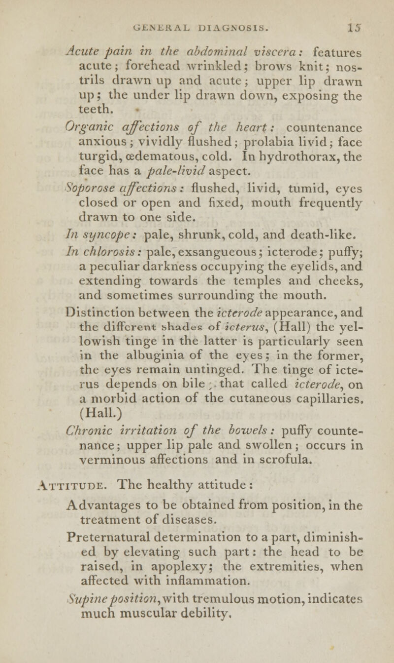 Acute pain in the abdominal viscera: features acute; forehead wrinkled; brows knit; nos- trils drawn up and acute; upper lip drawn up j the under lip drawn down, exposing the teeth. Organic affections of the heart: countenance anxious; vividly flushed; prolabia livid; face turgid, (edematous, cold. In hydrothorax, the face has a pale-livid aspect. Soporose affections: flushed, livid, tumid, eyes closed or open and fixed, mouth frequently drawn to one side. In syncope: pale, shrunk, cold, and death-like. In chlorosis: pale,exsangueous; icterode; puffy; a peculiar darkness occupying the eyelids, and extending towards the temples and cheeks, and sometimes surrounding the mouth. Distinction between the icterode appearance, and the different shades of icterus, (Hall) the yel- lowish tinge in the latter is particularly seen in the albuginia of the eyes; in the former, the eyes remain untinged. The tinge of icte- rus depends on bile ;. that called icterode, on a morbid action of the cutaneous capillaries. (Hall.) Chronic irritation of the bowels: puffy counte- nance; upper lip pale and swollen ; occurs in verminous affections and in scrofula. Attitude. The healthy attitude : Advantages to be obtained from position, in the treatment of diseases. Preternatural determination to a part, diminish- ed by elevating such part: the head to be raised, in apoplexy; the extremities, when affected with inflammation. Supine position, with tremulous motion, indicates much muscular debility.