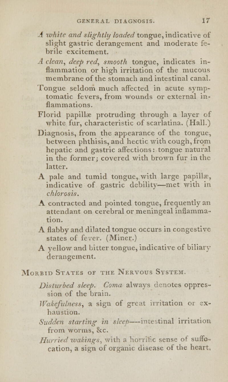 A white and slightly loaded tongue, indicative of slight gastric derangement and moderate fe- brile excitement. A clean, deep red, smooth tongue, indicates in- flammation or high irritation of the mucous membrane of the stomach and intestinal canal. Tongue seldom much affected in acute symp- tomatic fevers, from wounds or external in- flammations. Florid papillae protruding through a layer of white fur, characteristic of scarlatina. (Hall.) Diagnosis, from the appearance of the tongue, between phthisis, and hectic with cough, from hepatic and gastric affections: tongue natural in the former; covered with brown fur in the latter. A pale and tumid tongue, with large papillae, indicative of gastric debility—met with in chlorosis. A contracted and pointed tongue, frequently an attendant on cerebral or meningeal inflamma- tion. A flabby and dilated tongue occurs in congestive states of fever. (Miner.) A yellow and bitter tongue, indicative of biliary derangement. Morbid States of the Nervous System. Disturbed sleep. Coma always denotes oppres- sion of the brain. Wakefulness, a sign of great irritation or ex- haustion. Sudden starting- in sleeb intestinal irritation from worms, &c. Hurried -wakings, with a hovrinc sense of suffo- cation, a sign of organic disease of the heart,