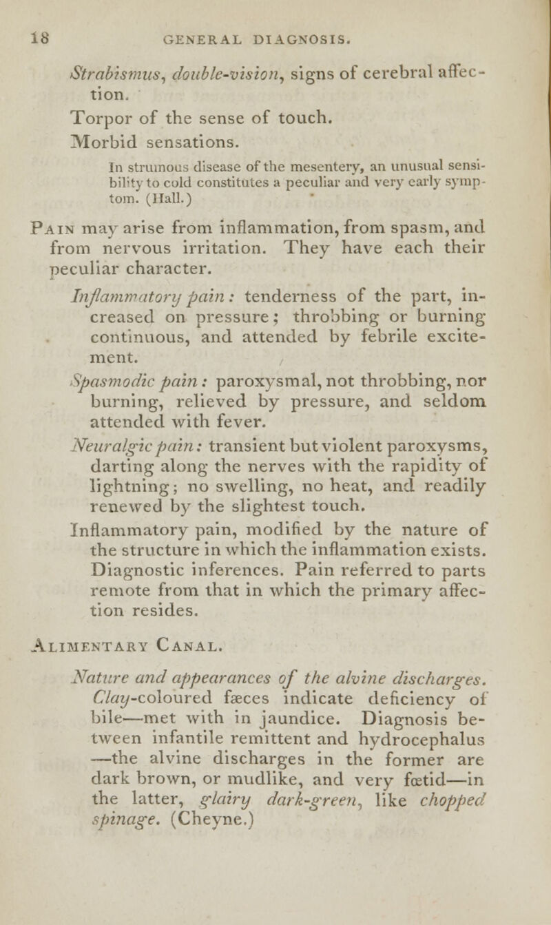 Strabismus, double-vision, signs of cerebral affec- tion. Torpor of the sense of touch. Morbid sensations. In strumous disease of the mesentery, an unusual sensi- bility to cold constitutes a peculiar and very early symp- tom. (Hall.) Pain may arise from inflammation, from spasm, and from nervous irritation. They have each their peculiar character. Inflammatory pain: tenderness of the part, in- creased on pressure; throbbing or burning- continuous, and attended by febrile excite- ment. Spasmodic pain: paroxysmal, not throbbing, nor burning, relieved by pressure, and seldom attended with fever. Neuralgic pain: transient but violent paroxysms, darting along the nerves with the rapidity of lightning; no swelling, no heat, and readily renewed by the slightest touch. Inflammatory pain, modified by the nature of the structure in which the inflammation exists. Diagnostic inferences. Pain referred to parts remote from that in which the primary affec- tion resides. Alimentary Canal. Nature and appearances of the alvine discharges. £'/«j/-coloured faeces indicate deficiency of bile—met with in jaundice. Diagnosis be- tween infantile remittent and hydrocephalus —the alvine discharges in the former are dark brown, or mudlike, and very foetid—in the latter, glairy dark-green, like chopped spinage. (Cheyne.)