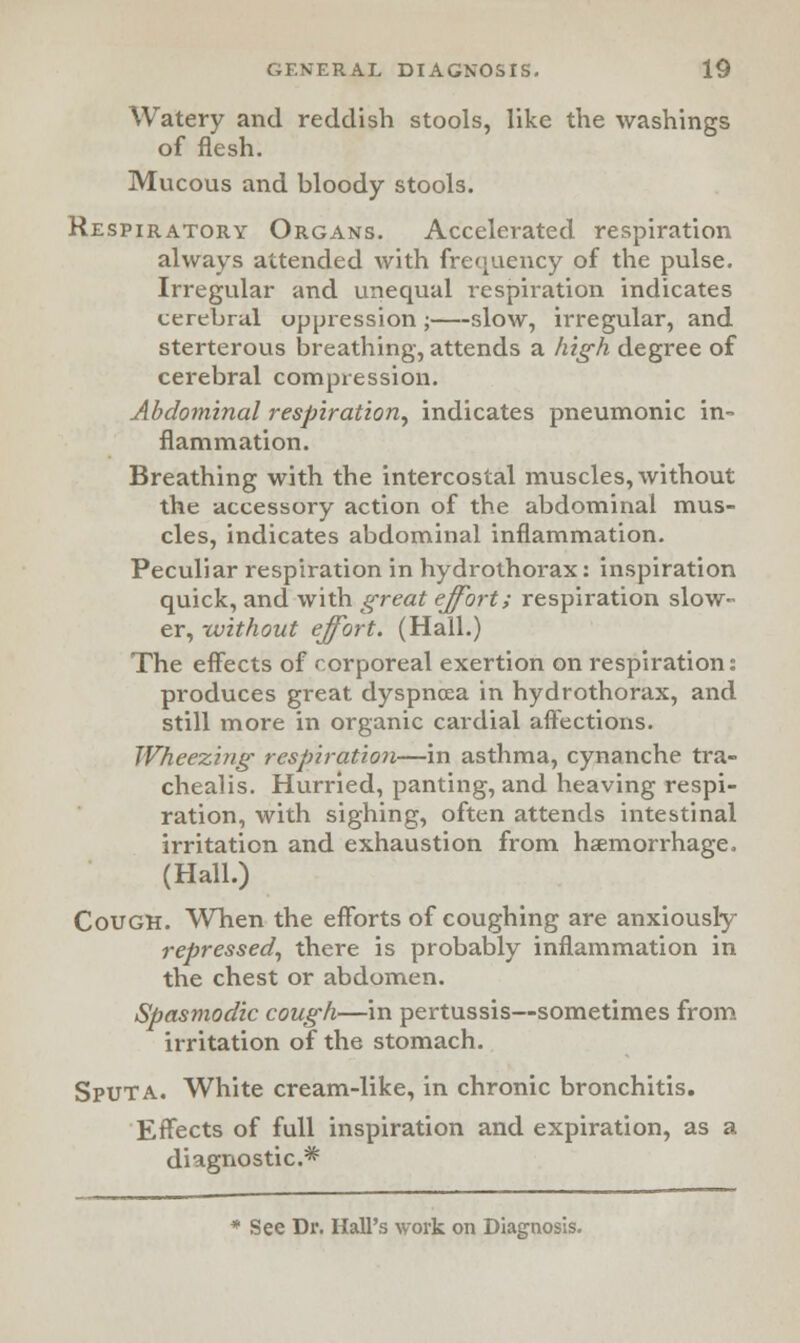 Watery and reddish stools, like the washings of flesh. Mucous and bloody stools. Respiratory Organs. Accelerated respiration always attended with frequency of the pulse. Irregular and unequal respiration indicates cerebral oppression ; slow, irregular, and sterterous breathing, attends a high degree of cerebral compression. Abdominal respiration^ indicates pneumonic in- flammation. Breathing with the intercostal muscles, without the accessory action of the abdominal mus- cles, indicates abdominal inflammation. Peculiar respiration in hydrothorax: inspiration quick, and with great effort; respiration slow- er, -without effort. (Hall.) The effects of corporeal exertion on respiration: produces great dyspnoea in hydrothorax, and still more in organic cardial affections. Wheezing respiration—in asthma, cynanche tra- chealis. Hurried, panting, and heaving respi- ration, with sighing, often attends intestinal irritation and exhaustion from haemorrhage, (Hall.) Cough. When the efforts of coughing are anxiously repressed, there is probably inflammation in the chest or abdomen. Spasmodic cough—in pertussis—sometimes from irritation of the stomach. Sputa. White cream-like, in chronic bronchitis. Effects of full inspiration and expiration, as a diagnostic* * See Dr. Hall's work on Diagnosis.