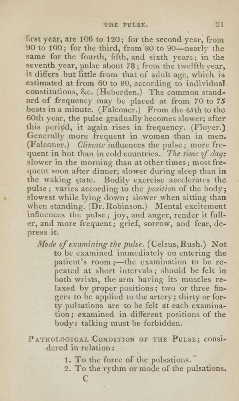 first year, are 106 to 120; for the second year, from 90 to 100; for the third, from 80 to 90—nearly the same for the fourth, fifth, and sixth years; in the seventh year, pulse about 78; from the twelfth year, it differs but little from that of adult age, which is estimated at from 60 to 80, according to individual constitutions, &c. (Heberden.) The common stand- ard of frequency may be placed at from 70 to 75 beats in a minute. (Falconer.) From the 45th to the 60th year, the pulse gradually becomes slower; after this period, it again rises in frequency. (Floyer.) Generally more frequent in women than in men. (Falconer.) Climate influences the pulse; more fre- quent in hot than in cold countries. The time of day; slower in the morning than at other times; most fre- quent soon after dinner; slower during sleep than in the waking s,tate. Bodily exercise accelerates the pulse ; varies according to the position of the bodyj slowest while lying down; slower when sitting than when standing. (Dr. Robinson.) Mental excitement influences the pulse ; joy, and anger, render it full- er, and more frequent; grief, sorrow, and fear, de- press it. Mode of examining the pulse. (Celsus, Rush.) Not to be examined immediately on entering the patient's room;—the examination to be re- peated at short intervals; should be felt in both wrists, the arm having its muscles re- laxed by proper positions; two or three fin- gers to be applied to the artery; thirty or for- ty pulsations are to be felt at each examina- tion; examined in different positions of the body: talking must be forbidden. Pathological Condition of the Pulse; consi- dered in relation: 1. To the force of the pulsations. 2. To the rythm or mode of the pulsations. C