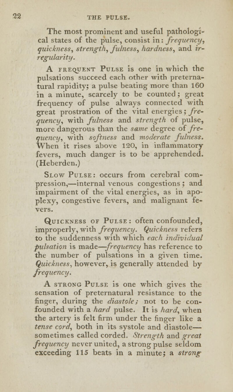 The most prominent and useful pathologi- cal states of the pulse, consist in: frequency, quickness, strength, fulness, hardness, and ir- regularity. A frequent Pulse is one in which the pulsations succeed each other with preterna- tural rapidity; a pulse beating more than 160 in a minute, scarcely to be counted; great frequency of pulse always connected with great prostration of the vital energies; fre- quency, with fulness and strength of pulse, more dangerous than the same degree of fre- quency, with softness and moderate fulness. When it rises above 120, in inflammatory fevers, much danger is to be apprehended. (Heberden.) Slow Pulse: occurs from cerebral com- pression,—internal venous congestions ; and impairment of the vital energies, as in apo- plexy, congestive fevers, and malignant fe- vers. Quickness of Pulse: often confounded, improperly, with frequency. Quickness refers to the suddenness with which each individual pulsation is made—-frequency has reference to the number of pulsations in a given time. Quickness, however, is generally attended by frequency. A strong Pulse is one which gives the sensation of preternatural resistance to the linger, during the diastole; not to be con- founded with a hard pulse. It is hard, when the artery is felt firm under the finger like a tense cord, both in its systole and diastole— sometimes called corded. Strength and great frequency never united, a strong pulse seldom exceeding 115 beats in a minute; a strong