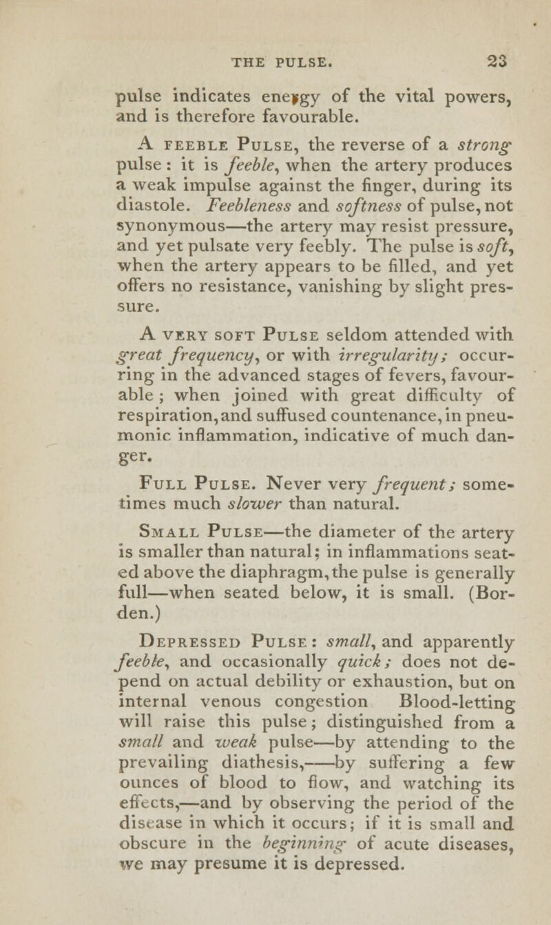 pulse indicates energy of the vital powers, and is therefore favourable. A feeble Pulse, the reverse of a strong pulse : it is feeble, when the artery produces a weak impulse against the finger, during its diastole. Feebleness and softness of pulse, not synonymous—the artery may resist pressure, and yet pulsate very feebly. The pulse is soft, when the artery appears to be filled, and yet offers no resistance, vanishing by slight pres- sure. A very soft Pulse seldom attended with great frequency, or with irregularity; occur- ring in the advanced stages of fevers, favour- able ; when joined with great difficulty of respiration,and suffused countenance, in pneu- monic inflammation, indicative of much dan- ger. Full Pulse. Never very frequent; some- times much slower than natural. Small Pulse—the diameter of the artery is smaller than natural; in inflammations seat- ed above the diaphragm, the pulse is generally full—when seated below, it is small. (Bor- den.) Depressed Pulse : small, and apparently feeble, and occasionally quid; does not de- pend on actual debility or exhaustion, but on internal venous congestion Blood-letting will raise this pulse; distinguished from a small and weak pulse—by attending to the prevailing diathesis, by sutfering a few ounces of blood to flow, and watching its effects,—and by observing the period of the disease in which it occurs; if it is small and obscure in the beginning of acute diseases, we may presume it is depressed.