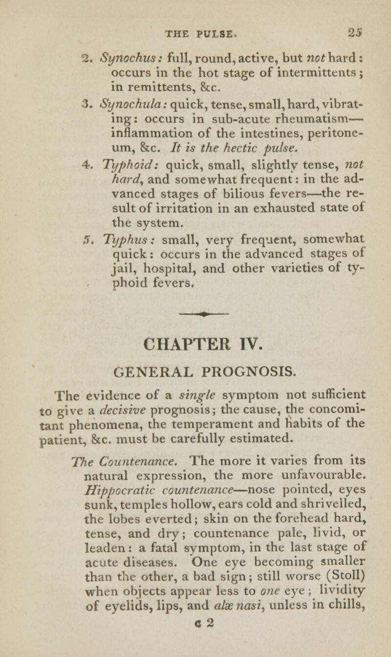 2. Synochus: full, round, active, but no* hard: occurs in the hot stage of intermittents ; in remittents, &c. 3. Synochula: quick, tense, small, hard, vibrat- ing: occurs in sub-acute rheumatism— inflammation of the intestines, peritone- um, &c. It is the hectic pulse. 4. Tt/fihoid: quick, small, slightly tense, not hard, and somewhat frequent: in the ad- vanced stages of bilious fevers—the re- sult of irritation in an exhausted state of the system. 5. Typhus: small, very frequent, somewhat quick: occurs in the advanced stages of jail, hospital, and other varieties of ty- phoid fevers. CHAPTER IV. GENERAL PROGNOSIS. The evidence of a single symptom not sufficient to give a decisive prognosis; the cause, the concomi- tant phenomena, the temperament and habits of the patient, &c. must be carefully estimated. The Countenance. The more it varies from its natural expression, the more unfavourable. Hippocratic countenance—nose pointed, eyes sunk, temples hollow, ears cold and shrivelled, the lobes everted; skin on the forehead hard, tense, and dry; countenance pale, livid, or leaden: a fatal symptom, in the last stage of acute diseases. One eye becoming smaller than the other, a bad sign; still worse (Stoll) when objects appear less to one eye ; lividity of eyelids, lips, and alxnasi, unless in chills, C 2