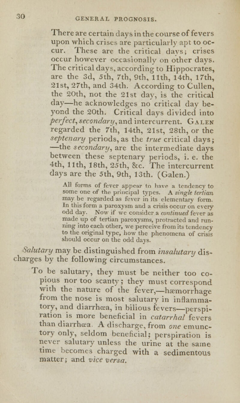 GENERAL PROGNOSIS. There are certain days in the coarse of fevers upon which crises are particularly apt to oc- cur. These are the critical davs; crises occur however occasionally on other days. The critical days, according to Hippocrates, are the 3d, 5th, 7th, 9th, 11th, 14th, 17th, 21st, 27th, and 34th. According to Cullen, the 20th, not the 21st day, is the critical day—he acknowledges no critical day be- yond the 20th. Critical days divided into perfect, secondary, and intercurrent. Galen regarded the 7th, 14th, 21st, 28th, or the septenary periods, as the true critical days; —the secondary, are the intermediate days between these septenary periods, i. e. the 4th, 11th, 18th, 25th, &c. The intercurrent days are the 5th, 9th, 13th. (Galen.) All forms of fever appear to have a tendency to some one of the principal types. A single tertian may be regarded as fever in its elementary form. In this form a paroxysm and a crisis occur on every odd day. Now if we consider a continued fever as made up of tertian paroxysms, protracted and run- ning into each other, we perceive from its tendency to the original type, how the phenomena of crisis should occur on the odd days. Salutary may be distinguished from insalutary dis- charges by the following circumstances. To be salutary, they must be neither too co- pious nor too scanty; they must correspond with the nature of the fever,—haemorrhage from the nose is most salutary in inflamma- tory, and diarrhcea, in bilious fevers—perspi- ration is more beneficial in catarrhal fevers than diarrhoea A discharge, from one emunc- tory only, seldom beneficial; perspiration is never salutary unless the urine at the same time becomes charged with a sedimentous matter; and vice versa.