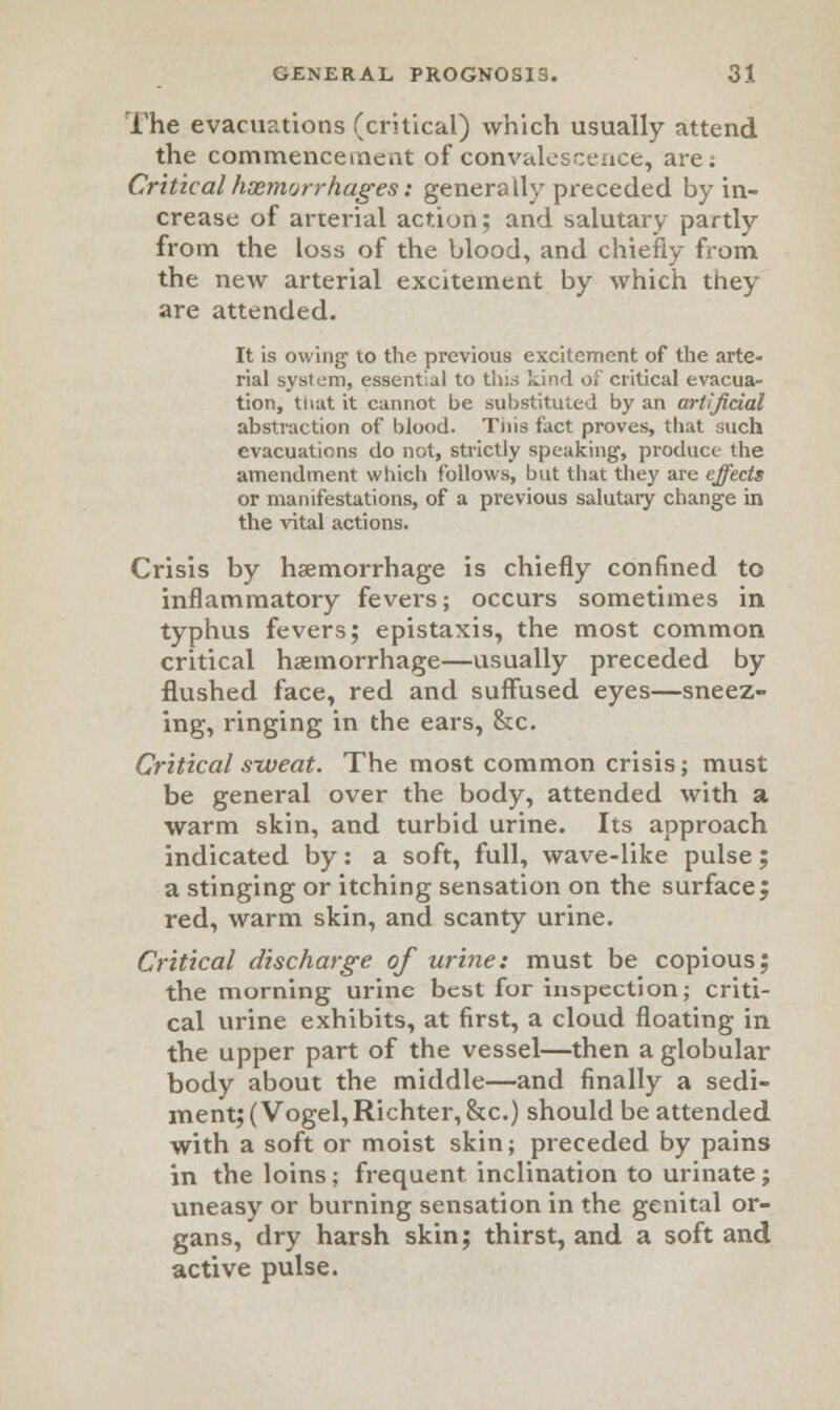 The evacuations (critical) which usually attend the commencement of convalescence, are; Critical hxmorrhages: generally preceded by in- crease of arterial action; and salutary partly from the loss of the blood, and chiefly from the new arterial excitement by which they are attended. It is owing to the previous excitement of the arte- rial system, essential to this kind oJ' critical evacua- tion, that it cannot be substituted by an artificial abstraction of blood. Tnis fact proves, that such evacuations do not, strictly speaking, produce the amendment which follows, but that they are effects or manifestations, of a previous salutary change in the vital actions. Crisis by haemorrhage is chiefly confined to inflammatory fevers; occurs sometimes in typhus fevers; epistaxis, the most common critical haemorrhage—usually preceded by flushed face, red and suffused eyes—sneez- ing, ringing in the ears, &c. Critical sweat. The most common crisis; must be general over the body, attended with a warm skin, and turbid urine. Its approach indicated by: a soft, full, wave-like pulse; a stinging or itching sensation on the surface, red, warm skin, and scanty urine. Critical discharge of urine: must be copious; the morning urine best for inspection; criti- cal urine exhibits, at first, a cloud floating in the upper part of the vessel—then a globular body about the middle—and finally a sedi- ment; (Vogel,Richter,&c.) should be attended with a soft or moist skin; preceded by pains in the loins; frequent inclination to urinate j uneasy or burning sensation in the genital or- gans, dry harsh skin; thirst, and a soft and active pulse.