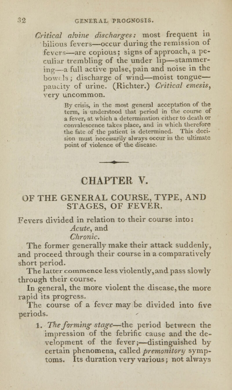 Critical alvine discharges: most frequent in bilious fevers—occur during the remission of fevers—are copious; signs of approach, a pe- culiar trembling of the under lip—stammer- ing—a full active pulse, pain and noise in the bowt Is ; discharge ol' wind—moist tongue- paucity of urine. (Richter.) Critical emesis, very uncommon. By crisis, in the most general acceptation of the term, is understood that period in the course of a fever, at which a determination either to death or convalescence takes place, and in which therefore the fate of the patient is determined. This deci- sion must necessarily always occur in the ultimate point of violence of the disease. CHAPTER V. OF THE GENERAL COURSE, TYPE, AND STAGES, OF FEVER. Fevers divided in relation to their course into: Acute, and Chronic. The former generally make their attack suddenly, and proceed through their course in a comparatively short period. The latter commence less violently, and pass slowly through their course. In general, the more violent the disease, the more rapid its progress. The course of a fever may be divided into five periods. 1. The forming-stage—the period between the impression of the febrific cause and the de- velopment of the fever;—distinguished by certain phenomena, called premonitory symp- toms. Its duration very various; not always