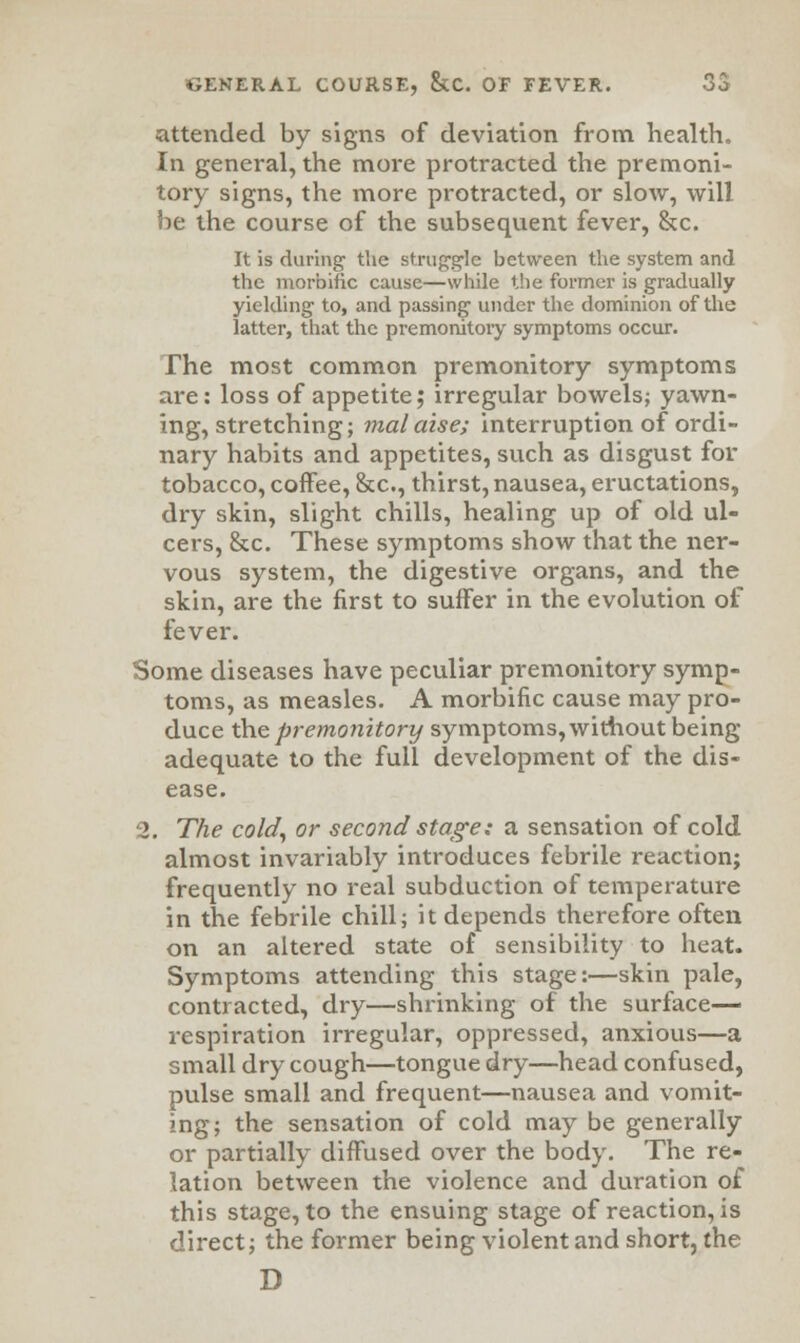 attended by signs of deviation from health. In general, the more protracted the premoni- tory signs, the more protracted, or slow, will be the course of the subsequent fever, &c. It is during1 the struggle between the system and the morbific cause—while the former is gradually yielding to, and passing under the dominion of the latter, that the premonitory symptoms occur. The most common premonitory symptoms are: loss of appetite; irregular bowels; yawn- ing, stretching; malaise; interruption of ordi- nary habits and appetites, such as disgust for tobacco, coffee, &c, thirst, nausea, eructations, dry skin, slight chills, healing up of old ul- cers, &c. These symptoms show that the ner- vous system, the digestive organs, and the skin, are the first to suffer in the evolution of fever. Some diseases have peculiar premonitory symp- toms, as measles. A morbific cause may pro- duce the premonitory symptoms, without being- adequate to the full development of the dis- ease. 2. The cold, or second stage: a sensation of cold almost invariably introduces febrile reaction; frequently no real subduction of temperature in the febrile chill; it depends therefore often on an altered state of sensibility to heat. Symptoms attending this stage:—skin pale, contracted, dry—shrinking of the surface- respiration irregular, oppressed, anxious—a small dry cough—tongue dry—head confused, pulse small and frequent—nausea and vomit- ing; the sensation of cold may be generally or partially diffused over the body. The re- lation between the violence and duration of this stage, to the ensuing stage of reaction, is direct; the former being violent and short, the D