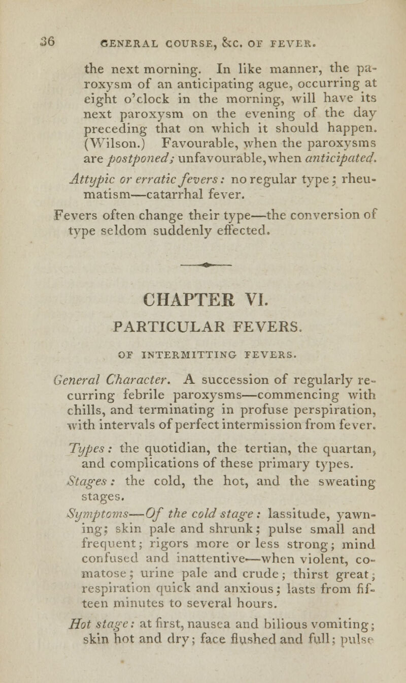 the next morning. In like manner, the pa- roxysm of an anticipating ague, occurring at eight o'clock in the morning, will have its next paroxysm on the evening of the day preceding that on which it should happen. (Wilson.) Favourable, when the paroxysms are postponed; unfavourable, when anticipated. Attypic or erratic fevers: no regular type; rheu- matism—catarrhal fever. Fevers often change their type—the conversion of type seldom suddenly effected. CHAPTER VI. PARTICULAR FEVERS. OF INTERMITTING FEVERS. General Character. A succession of regularly re- curring febrile paroxysms—commencing with chills, and terminating in profuse perspiration, with intervals of perfect intermission from fever. Types: the quotidian, the tertian, the quartan, and complications of these primary types. Stages: the cold, the hot, and the sweating stages. Symptoms—Of the cold stage : lassitude, yawn- ing; skin pale and shrunk; pulse small and frequent; rigors more or less strong; mind confused and inattentive—when violent, co- matose ; urine pale and crude; thirst great; respiration quick and anxious; lasts from fif- teen minutes to several hours. Hot stage: at first, nausea and bilious vomiting; skin hot and dry; face flushed and full; puls<