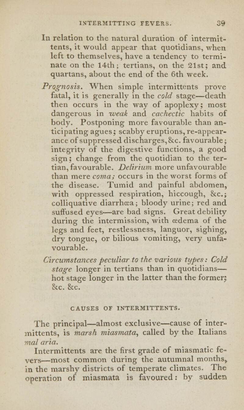 In relation to the natural duration of intermit- tents, it would appear that quotidians, when left to themselves, have a tendency to termi- nate on the 14th; tertians, on the 21st; and quartans, about the end of the 6th week. Prognosis. When simple intermittents prove fatal, it is generally in the cold stage—death then occurs in the way of apoplexy; most dangerous in weak and cachectic habits of body. Postponing more favourable than an- ticipating agues; scabby eruptions, re-appear- ance of suppressed discharges, &c. favourable; integrity of the digestive functions, a good sign; change from the quotidian to the ter- tian, favourable. Delirium more unfavourable than mere coma; occurs in the worst forms of the disease. Tumid and painful abdomen, with oppressed respiration, hiccough, &c; colliquative diarrhoea; bloody urine; red and suffused eyes—are bad signs. Great debility during the intermission, with oedema of the legs and feet, restlessness, languor, sighing, dry tongue, or bilious vomiting, very unfa- vourable. Circumstances peculiar to the various types: Cold stage longer in tertians than in quotidians— hot stage longer in the latter than the former; &c. &c. CAUSES OF INTERMITTENTS. The principal—almost exclusive—cause of inter- mittents, is marsh miasmata, called by the Italians mal aria. Intermittents are the first grade of miasmatic fe- V€rs—most common during the autumnal months^ in the marshy districts of temperate climates. The operation of miasmata is favoured: by sudden